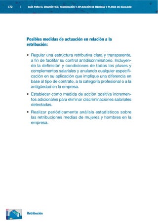172   |   GUÍA PARA EL DIAGNÓSTICO, NEGOCIACIÓN Y APLICACIÓN DE MEDIDAS Y PLANES DE IGUALDAD




          Posibles medidas de actuación en relación a la
          retribución:

          • Regular una estructura retributiva clara y transparente,
            a fin de facilitar su control antidiscriminatorio. Incluyen-
            do la definición y condiciones de todos los pluses y
            complementos salariales y anulando cualquier especifi-
            cación en su aplicación que implique una diferencia en
            base al tipo de contrato, a la categoría profesional o a la
            antigüedad en la empresa.
          • Establecer como medida de acción positiva incremen-
            tos adicionales para eliminar discriminaciones salariales
            detectadas.
          • Realizar periódicamente análisis estadísticos sobre
            las retribuciones medias de mujeres y hombres en la
            empresa.




          Retribución
 