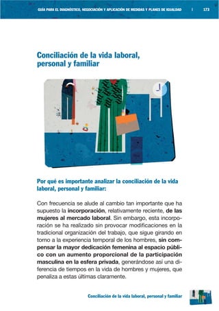 GUÍA PARA EL DIAGNÓSTICO, NEGOCIACIÓN Y APLICACIÓN DE MEDIDAS Y PLANES DE IGUALDAD   |   173




Conciliación de la vida laboral,
personal y familiar




Por qué es importante analizar la conciliación de la vida
laboral, personal y familiar:

Con frecuencia se alude al cambio tan importante que ha
supuesto la incorporación, relativamente reciente, de las
mujeres al mercado laboral. Sin embargo, esta incorpo-
ración se ha realizado sin provocar modificaciones en la
tradicional organización del trabajo, que sigue girando en
torno a la experiencia temporal de los hombres, sin com-
pensar la mayor dedicación femenina al espacio públi-
co con un aumento proporcional de la participación
masculina en la esfera privada, generándose así una di-
ferencia de tiempos en la vida de hombres y mujeres, que
penaliza a estas últimas claramente.


                            Conciliación de la vida laboral, personal y familiar
 