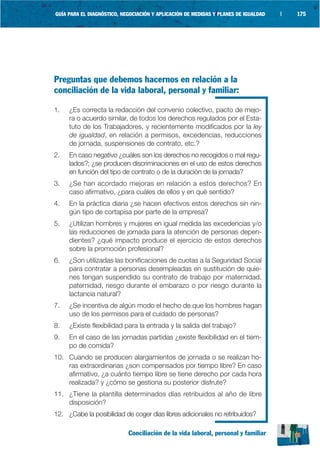 GUÍA PARA EL DIAGNÓSTICO, NEGOCIACIÓN Y APLICACIÓN DE MEDIDAS Y PLANES DE IGUALDAD   |   175




Preguntas que debemos hacernos en relación a la
conciliación de la vida laboral, personal y familiar:

1.   ¿Es correcta la redacción del convenio colectivo, pacto de mejo-
     ra o acuerdo similar, de todos los derechos regulados por el Esta-
     tuto de los Trabajadores, y recientemente modificados por la ley
     de igualdad, en relación a permisos, excedencias, reducciones
     de jornada, suspensiones de contrato, etc.?
2.   En caso negativo ¿cuáles son los derechos no recogidos o mal regu-
     lados?; ¿se producen discriminaciones en el uso de estos derechos
     en función del tipo de contrato o de la duración de la jornada?
3.   ¿Se han acordado mejoras en relación a estos derechos? En
     caso afirmativo, ¿para cuáles de ellos y en qué sentido?
4.   En la práctica diaria ¿se hacen efectivos estos derechos sin nin-
     gún tipo de cortapisa por parte de la empresa?
5.   ¿Utilizan hombres y mujeres en igual medida las excedencias y/o
     las reducciones de jornada para la atención de personas depen-
     dientes? ¿qué impacto produce el ejercicio de estos derechos
     sobre la promoción profesional?
6.   ¿Son utilizadas las bonificaciones de cuotas a la Seguridad Social
     para contratar a personas desempleadas en sustitución de quie-
     nes tengan suspendido su contrato de trabajo por maternidad,
     paternidad, riesgo durante el embarazo o por riesgo durante la
     lactancia natural?
7.   ¿Se incentiva de algún modo el hecho de que los hombres hagan
     uso de los permisos para el cuidado de personas?
8.   ¿Existe flexibilidad para la entrada y la salida del trabajo?
9.   En el caso de las jornadas partidas ¿existe flexibilidad en el tiem-
     po de comida?
10. Cuando se producen alargamientos de jornada o se realizan ho-
    ras extraordinarias ¿son compensados por tiempo libre? En caso
    afirmativo, ¿a cuánto tiempo libre se tiene derecho por cada hora
    realizada? y ¿cómo se gestiona su posterior disfrute?
11. ¿Tiene la plantilla determinados días retribuidos al año de libre
    disposición?
12. ¿Cabe la posibilidad de coger días libres adicionales no retribuidos?

                            Conciliación de la vida laboral, personal y familiar
 