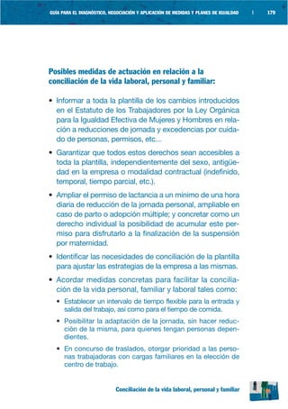 GUÍA PARA EL DIAGNÓSTICO, NEGOCIACIÓN Y APLICACIÓN DE MEDIDAS Y PLANES DE IGUALDAD   |   179




Posibles medidas de actuación en relación a la
conciliación de la vida laboral, personal y familiar:

• Informar a toda la plantilla de los cambios introducidos
  en el Estatuto de los Trabajadores por la Ley Orgánica
  para la Igualdad Efectiva de Mujeres y Hombres en rela-
  ción a reducciones de jornada y excedencias por cuida-
  do de personas, permisos, etc...
• Garantizar que todos estos derechos sean accesibles a
  toda la plantilla, independientemente del sexo, antigüe-
  dad en la empresa o modalidad contractual (indefinido,
  temporal, tiempo parcial, etc.).
• Ampliar el permiso de lactancia a un mínimo de una hora
  diaria de reducción de la jornada personal, ampliable en
  caso de parto o adopción múltiple; y concretar como un
  derecho individual la posibilidad de acumular este per-
  miso para disfrutarlo a la finalización de la suspensión
  por maternidad.
• Identificar las necesidades de conciliación de la plantilla
  para ajustar las estrategias de la empresa a las mismas.
• Acordar medidas concretas para facilitar la concilia-
  ción de la vida personal, familiar y laboral tales como:
  • Establecer un intervalo de tiempo flexible para la entrada y
    salida del trabajo, así como para el tiempo de comida.
  • Posibilitar la adaptación de la jornada, sin hacer reduc-
    ción de la misma, para quienes tengan personas depen-
    dientes.
  • En concurso de traslados, otorgar prioridad a las perso-
    nas trabajadoras con cargas familiares en la elección de
    centro de trabajo.


                            Conciliación de la vida laboral, personal y familiar
 
