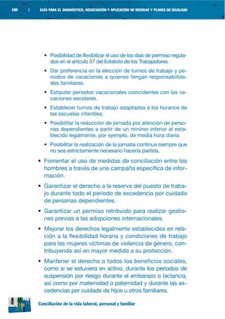 180   |   GUÍA PARA EL DIAGNÓSTICO, NEGOCIACIÓN Y APLICACIÓN DE MEDIDAS Y PLANES DE IGUALDAD




             • Posibilidad de flexibilizar el uso de los días de permiso regula-
               dos en el artículo 37 del Estatuto de los Trabajadores.
             • Dar preferencia en la elección de turnos de trabajo y pe-
               riodos de vacaciones a quienes tengan responsabilida-
               des familiares.
             • Estipular periodos vacacionales coincidentes con las va-
               caciones escolares.
             • Establecer turnos de trabajo adaptados a los horarios de
               las escuelas infantiles.
             • Posibilitar la reducción de jornada por atención de perso-
               nas dependientes a partir de un mínimo inferior al esta-
               blecido legalmente, por ejemplo, de media hora diaria.
             • Posibilitar la realización de la jornada continua siempre que
               no sea estrictamente necesario hacerla partida.
          • Fomentar el uso de medidas de conciliación entre los
            hombres a través de una campaña específica de infor-
            mación.
          • Garantizar el derecho a la reserva del puesto de traba-
            jo durante todo el periodo de excedencia por cuidado
            de personas dependientes.
          • Garantizar un permiso retribuido para realizar gestio-
            nes previas a las adopciones internacionales.
          • Mejorar los derechos legalmente establecidos en rela-
            ción a la flexibilidad horaria y condiciones de trabajo
            para las mujeres víctimas de violencia de género, con-
            tribuyendo así en mayor medida a su protección.
          • Mantener el derecho a todos los beneficios sociales,
            como si se estuviera en activo, durante los periodos de
            suspensión por riesgo durante el embarazo o lactancia,
            así como por maternidad o paternidad y durante las ex-
            cedencias por cuidado de hijos u otros familiares.

          Conciliación de la vida laboral, personal y familiar
 