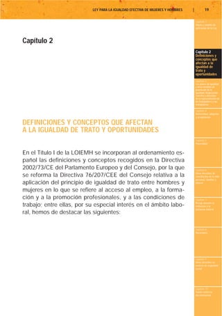 LEY PARA LA IGUALDAD EFECTIVA DE MUJERES Y HOMBRES   |           19

                                                                                    Capítulo 1
                                                                                    Objeto y ámbito de
                                                                                    aplicación de la Ley




Capítulo 2
                                                                                    Capítulo 2
                                                                                    Definiciones y
                                                                                    conceptos que
                                                                                    afectan a la
                                                                                    igualdad de
                                                                                    trato y
                                                                                    oportunidades
                                                                                    Capítulo 3
                                                                                    Los planes de igualdad
                                                                                    y otras medidas de
                                                                                    promoción de la
                                                                                    igualdad. Negociación
                                                                                    colectiva y derechos
                                                                                    de la representación de
                                                                                    los trabajadores y las
                                                                                    trabajadoras

                                                                                    Capítulo 4
                                                                                    Maternidad, adopción
                                                                                    y acogimiento

DEFINICIONES Y CONCEPTOS QUE AFECTAN
A LA IGUALDAD DE TRATO Y OPORTUNIDADES
                                                                                    Capítulo 5
                                                                                    Paternidad


En el Título I de la LOIEMH se incorporan al ordenamiento es-
pañol las definiciones y conceptos recogidos en la Directiva
2002/73/CE del Parlamento Europeo y del Consejo, por la que                         Capítulo 6
                                                                                    Otros derechos de
se reforma la Directiva 76/207/CEE del Consejo relativa a la                        conciliación de la vida
                                                                                    personal, familiar y
aplicación del principio de igualdad de trato entre hombres y                       laboral

mujeres en lo que se refiere al acceso al empleo, a la forma-
ción y a la promoción profesionales, y a las condiciones de                         Capítulo 7
                                                                                    Riesgo durante el
trabajo; entre ellas, por su especial interés en el ámbito labo-                    embarazo y la
                                                                                    lactancia natural
ral, hemos de destacar las siguientes:

                                                                                    Capítulo 8
                                                                                    Vacaciones




                                                                                    Capítulo 9
                                                                                    Otros derechos en
                                                                                    materia de seguridad
                                                                                    social




                                                                                    Capítulo 10
                                                                                    Tutela contra la
                                                                                    discriminación
 