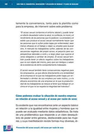 182   |   GUÍA PARA EL DIAGNÓSTICO, NEGOCIACIÓN Y APLICACIÓN DE MEDIDAS Y PLANES DE IGUALDAD




          temente la conveniencia, tanto para la plantilla como
          para la empresa, de intervenir sobre este problema:

              “El acoso sexual contamina el entorno laboral y puede tener
              un efecto devastador sobre la salud, la confianza, la moral y el
              rendimiento de las personas que lo padecen. La ansiedad y el
              estrés que produce el acoso sexual normalmente hacen que
              las personas que lo sufren pidan bajas por enfermedad, sean
              menos eficaces en el trabajo o dejen su empleo para buscar
              otro. A menudo los trabajadores sufren, además de las con-
              secuencias negativas del propio acoso, el perjuicio para sus
              perspectivas laborales a corto y a largo plazo que supone el
              verse obligados a cambiar de empleo. El acoso sexual tam-
              bién puede tener un efecto negativo sobre los trabajadores
              que no son objeto del mismo, pero que son testigos o saben
              de la existencia de dicho comportamiento indeseado.

              El acoso sexual también tiene consecuencias negativas para
              los empresarios, ya que afecta directamente a la rentabilidad
              de la empresa en la que los trabajadores piden bajas por en-
              fermedad o dimiten de sus empleos por este motivo, y a la
              eficacia económica de una empresa en la que la productivi-
              dad de los trabajadores se reduce al tener que trabajar en un
              clima en el que no se respeta la integridad del individuo”.



          Cómo podemos evaluar la situación de nuestra empresa
          en relación al acoso sexual y al acoso por razón de sexo:

          Es evidente que nos encontramos ante un aspecto básico
          en relación a la igualdad entre mujeres y hombres que no
          puede ser evaluado mediante datos estadísticos. Se trata
          de una problemática que responde a un claro desequili-
          brio de poder entre géneros, desfavorable para las muje-
          res, y cuya manifestación reviste formas muy diversas, di-

          Prevención del acoso sexual y del acoso por razón de sexo
 