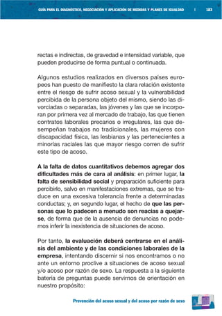 GUÍA PARA EL DIAGNÓSTICO, NEGOCIACIÓN Y APLICACIÓN DE MEDIDAS Y PLANES DE IGUALDAD   |   183




rectas e indirectas, de gravedad e intensidad variable, que
pueden producirse de forma puntual o continuada.

Algunos estudios realizados en diversos países euro-
peos han puesto de manifiesto la clara relación existente
entre el riesgo de sufrir acoso sexual y la vulnerabilidad
percibida de la persona objeto del mismo, siendo las di-
vorciadas o separadas, las jóvenes y las que se incorpo-
ran por primera vez al mercado de trabajo, las que tienen
contratos laborales precarios o irregulares, las que de-
sempeñan trabajos no tradicionales, las mujeres con
discapacidad física, las lesbianas y las pertenecientes a
minorías raciales las que mayor riesgo corren de sufrir
este tipo de acoso.

A la falta de datos cuantitativos debemos agregar dos
dificultades más de cara al análisis: en primer lugar, la
falta de sensibilidad social y preparación suficiente para
percibirlo, salvo en manifestaciones extremas, que se tra-
duce en una excesiva tolerancia frente a determinadas
conductas; y, en segundo lugar, el hecho de que las per-
sonas que lo padecen a menudo son reacias a quejar-
se, de forma que de la ausencia de denuncias no pode-
mos inferir la inexistencia de situaciones de acoso.

Por tanto, la evaluación deberá centrarse en el análi-
sis del ambiente y de las condiciones laborales de la
empresa, intentando discernir si nos encontramos o no
ante un entorno proclive a situaciones de acoso sexual
y/o acoso por razón de sexo. La respuesta a la siguiente
batería de preguntas puede servirnos de orientación en
nuestro propósito:

                   Prevención del acoso sexual y del acoso por razón de sexo
 