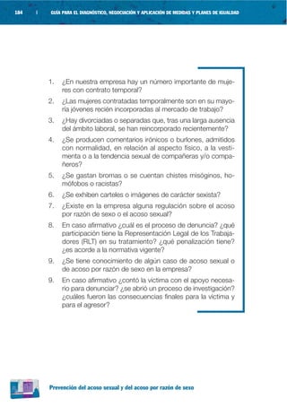 184   |   GUÍA PARA EL DIAGNÓSTICO, NEGOCIACIÓN Y APLICACIÓN DE MEDIDAS Y PLANES DE IGUALDAD




          1.   ¿En nuestra empresa hay un número importante de muje-
               res con contrato temporal?
          2.   ¿Las mujeres contratadas temporalmente son en su mayo-
               ría jóvenes recién incorporadas al mercado de trabajo?
          3.   ¿Hay divorciadas o separadas que, tras una larga ausencia
               del ámbito laboral, se han reincorporado recientemente?
          4.   ¿Se producen comentarios irónicos o burlones, admitidos
               con normalidad, en relación al aspecto físico, a la vesti-
               menta o a la tendencia sexual de compañeras y/o compa-
               ñeros?
          5.   ¿Se gastan bromas o se cuentan chistes misóginos, ho-
               mófobos o racistas?
          6.   ¿Se exhiben carteles o imágenes de carácter sexista?
          7.   ¿Existe en la empresa alguna regulación sobre el acoso
               por razón de sexo o el acoso sexual?
          8.   En caso afirmativo ¿cuál es el proceso de denuncia? ¿qué
               participación tiene la Representación Legal de los Trabaja-
               dores (RLT) en su tratamiento? ¿qué penalización tiene?
               ¿es acorde a la normativa vigente?
          9.   ¿Se tiene conocimiento de algún caso de acoso sexual o
               de acoso por razón de sexo en la empresa?
          9.   En caso afirmativo ¿contó la víctima con el apoyo necesa-
               rio para denunciar? ¿se abrió un proceso de investigación?
               ¿cuáles fueron las consecuencias finales para la víctima y
               para el agresor?




          Prevención del acoso sexual y del acoso por razón de sexo
 
