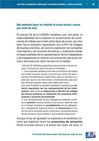GUÍA PARA EL DIAGNÓSTICO, NEGOCIACIÓN Y APLICACIÓN DE MEDIDAS Y PLANES DE IGUALDAD   |   185




Qué podemos hacer en relación al acoso sexual y acoso
por razón de sexo

El artículo 48 de la LOIEMH establece, por una parte, la
responsabilidad de la empresa en la promoción de condi-
ciones de trabajo que eviten estos tipos de acoso, por otro
lado, fija la necesaria negociación con la RLT de códigos
de buenas prácticas, así como la realización de campañas
informativas o de acciones formativas y, finalmente señala
la responsabilidad de la representación de los trabajadores
y las trabajadoras en relación a la prevención del acoso se-
xual y del acoso por razón de sexo en el trabajo:
     “Artículo 48. Medidas específicas para prevenir el acoso se-
     xual y el acoso por razón de sexo en el trabajo.
     1. “Las empresas deberán promover condiciones de trabajo
     que eviten el acoso sexual y el acoso por razón de sexo y
     arbitrar procedimientos específicos para su prevención y
     para dar cauce a las denuncias o reclamaciones que pue-
     dan formular quienes hayan sido objeto del mismo.
     Con esta finalidad se podrán establecer medidas que de-
     berán negociarse con los representantes de los traba-
     jadores, tales como la elaboración y difusión de códigos
     de buenas prácticas, la realización de campañas infor-
     mativas o acciones de formación.
     2. Los representantes de los trabajadores deberán contri-
     buir a prevenir el acoso sexual y el acoso por razón de sexo
     en el trabajo mediante la sensibilización de los trabajado-
     res y trabajadoras frente al mismo y la información a la di-
     rección de la empresa de las conductas o comportamientos
     de que tuvieran conocimiento y que pudieran propiciarlo”.

Aunque la ley de igualdad no especifica el contenido mí-
nimo que deberían tener los protocolos de actuación
frente al acoso sexual y al acoso por razón de sexo, sí


                   Prevención del acoso sexual y del acoso por razón de sexo
 