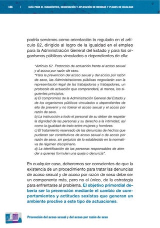 186   |   GUÍA PARA EL DIAGNÓSTICO, NEGOCIACIÓN Y APLICACIÓN DE MEDIDAS Y PLANES DE IGUALDAD




          podría servirnos como orientación lo regulado en el artí-
          culo 62, dirigido al logro de la igualdad en el empleo
          para la Administración General del Estado y para los or-
          ganismos públicos vinculados o dependientes de ella:

               “Artículo 62. Protocolo de actuación frente al acoso sexual
               y al acoso por razón de sexo.
               “Para la prevención del acoso sexual y del acoso por razón
               de sexo, las Administraciones públicas negociarán con la
               representación legal de las trabajadoras y trabajadores, un
               protocolo de actuación que comprenderá, al menos, los si-
               guientes principios:
               a) El compromiso de la Administración General del Estado y
               de los organismos públicos vinculados o dependientes de
               ella de prevenir y no tolerar el acoso sexual y el acoso por
               razón de sexo.
               b) La instrucción a todo el personal de su deber de respetar
               la dignidad de las personas y su derecho a la intimidad, así
               como la igualdad de trato entre mujeres y hombres.
               c) El tratamiento reservado de las denuncias de hechos que
               pudieran ser constitutivos de acoso sexual o de acoso por
               razón de sexo, sin perjuicio de lo establecido en la normati-
               va de régimen disciplinario.
               d) La identificación de las personas responsables de aten-
               der a quienes formulen una queja o denuncia”.


          En cualquier caso, deberemos ser conscientes de que la
          existencia de un procedimiento para tratar las denuncias
          de acoso sexual y de acoso por razón de sexo debe ser
          un componente más, pero no el único, de la estrategia
          para enfrentarse al problema. El objetivo primordial de-
          bería ser la prevención mediante el cambio de com-
          portamientos y actitudes sexistas que generan un
          ambiente proclive a este tipo de actuaciones.


          Prevención del acoso sexual y del acoso por razón de sexo
 