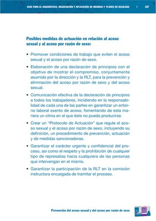 GUÍA PARA EL DIAGNÓSTICO, NEGOCIACIÓN Y APLICACIÓN DE MEDIDAS Y PLANES DE IGUALDAD   |   187




Posibles medidas de actuación en relación al acoso
sexual y al acoso por razón de sexo:

• Promover condiciones de trabajo que eviten el acoso
  sexual y el acoso por razón de sexo.
• Elaboración de una declaración de principios con el
  objetivo de mostrar el compromiso, conjuntamente
  asumido por la dirección y la RLT, para la prevención y
  eliminación del acoso por razón de sexo y del acoso
  sexual.
• Comunicación efectiva de la declaración de principios
  a todos los trabajadores, incidiendo en la responsabi-
  lidad de cada una de las partes en garantizar un entor-
  no laboral exento de acoso, fomentando de esta ma-
  nera un clima en el que éste no pueda producirse.
• Crear un “Protocolo de Actuación” que regule el aco-
  so sexual y el acoso por razón de sexo, incluyendo su
  definición, un procedimiento de prevención, actuación
  y de medidas sancionadoras.
• Garantizar el carácter urgente y confidencial del pro-
  ceso, así como el respeto y la prohibición de cualquier
  tipo de represalias hacia cualquiera de las personas
  que intervengan en el mismo.
• Garantizar la participación de la RLT en la comisión
  instructora encargada de tramitar el proceso.




                   Prevención del acoso sexual y del acoso por razón de sexo
 