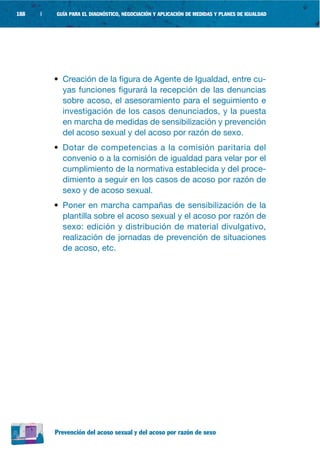 188   |   GUÍA PARA EL DIAGNÓSTICO, NEGOCIACIÓN Y APLICACIÓN DE MEDIDAS Y PLANES DE IGUALDAD




          • Creación de la figura de Agente de Igualdad, entre cu-
            yas funciones figurará la recepción de las denuncias
            sobre acoso, el asesoramiento para el seguimiento e
            investigación de los casos denunciados, y la puesta
            en marcha de medidas de sensibilización y prevención
            del acoso sexual y del acoso por razón de sexo.
          • Dotar de competencias a la comisión paritaria del
            convenio o a la comisión de igualdad para velar por el
            cumplimiento de la normativa establecida y del proce-
            dimiento a seguir en los casos de acoso por razón de
            sexo y de acoso sexual.
          • Poner en marcha campañas de sensibilización de la
            plantilla sobre el acoso sexual y el acoso por razón de
            sexo: edición y distribución de material divulgativo,
            realización de jornadas de prevención de situaciones
            de acoso, etc.




          Prevención del acoso sexual y del acoso por razón de sexo
 