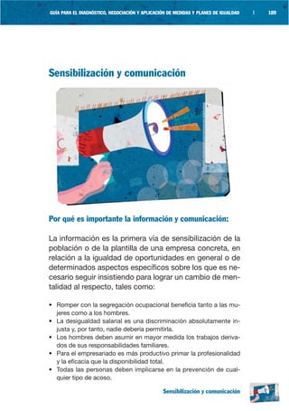 GUÍA PARA EL DIAGNÓSTICO, NEGOCIACIÓN Y APLICACIÓN DE MEDIDAS Y PLANES DE IGUALDAD   |   189




Sensibilización y comunicación




Por qué es importante la información y comunicación:

La información es la primera vía de sensibilización de la
población o de la plantilla de una empresa concreta, en
relación a la igualdad de oportunidades en general o de
determinados aspectos específicos sobre los que es ne-
cesario seguir insistiendo para lograr un cambio de men-
talidad al respecto, tales como:

• Romper con la segregación ocupacional beneficia tanto a las mu-
  jeres como a los hombres.
• La desigualdad salarial es una discriminación absolutamente in-
  justa y, por tanto, nadie debería permitirla.
• Los hombres deben asumir en mayor medida los trabajos deriva-
  dos de sus responsabilidades familiares.
• Para el empresariado es más productivo primar la profesionalidad
  y la eficacia que la disponibilidad total.
• Todas las personas deben implicarse en la prevención de cual-
  quier tipo de acoso.

                                                Sensibilización y comunicación
 