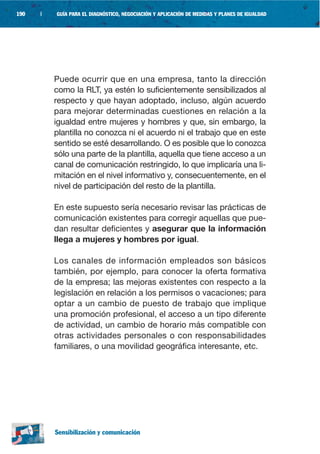 190   |   GUÍA PARA EL DIAGNÓSTICO, NEGOCIACIÓN Y APLICACIÓN DE MEDIDAS Y PLANES DE IGUALDAD




          Puede ocurrir que en una empresa, tanto la dirección
          como la RLT, ya estén lo suficientemente sensibilizados al
          respecto y que hayan adoptado, incluso, algún acuerdo
          para mejorar determinadas cuestiones en relación a la
          igualdad entre mujeres y hombres y que, sin embargo, la
          plantilla no conozca ni el acuerdo ni el trabajo que en este
          sentido se esté desarrollando. O es posible que lo conozca
          sólo una parte de la plantilla, aquella que tiene acceso a un
          canal de comunicación restringido, lo que implicaría una li-
          mitación en el nivel informativo y, consecuentemente, en el
          nivel de participación del resto de la plantilla.

          En este supuesto sería necesario revisar las prácticas de
          comunicación existentes para corregir aquellas que pue-
          dan resultar deficientes y asegurar que la información
          llega a mujeres y hombres por igual.

          Los canales de información empleados son básicos
          también, por ejemplo, para conocer la oferta formativa
          de la empresa; las mejoras existentes con respecto a la
          legislación en relación a los permisos o vacaciones; para
          optar a un cambio de puesto de trabajo que implique
          una promoción profesional, el acceso a un tipo diferente
          de actividad, un cambio de horario más compatible con
          otras actividades personales o con responsabilidades
          familiares, o una movilidad geográfica interesante, etc.




          Sensibilización y comunicación
 