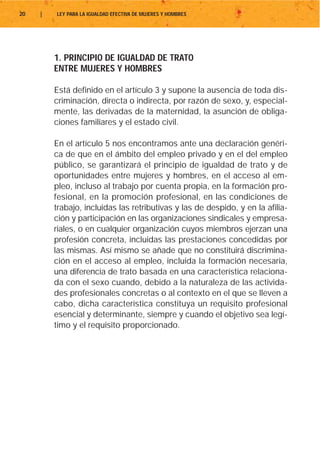 20   |   LEY PARA LA IGUALDAD EFECTIVA DE MUJERES Y HOMBRES




         1. PRINCIPIO DE IGUALDAD DE TRATO
         ENTRE MUJERES Y HOMBRES

         Está definido en el artículo 3 y supone la ausencia de toda dis-
         criminación, directa o indirecta, por razón de sexo, y, especial-
         mente, las derivadas de la maternidad, la asunción de obliga-
         ciones familiares y el estado civil.

         En el artículo 5 nos encontramos ante una declaración genéri-
         ca de que en el ámbito del empleo privado y en el del empleo
         público, se garantizará el principio de igualdad de trato y de
         oportunidades entre mujeres y hombres, en el acceso al em-
         pleo, incluso al trabajo por cuenta propia, en la formación pro-
         fesional, en la promoción profesional, en las condiciones de
         trabajo, incluidas las retributivas y las de despido, y en la afilia-
         ción y participación en las organizaciones sindicales y empresa-
         riales, o en cualquier organización cuyos miembros ejerzan una
         profesión concreta, incluidas las prestaciones concedidas por
         las mismas. Así mismo se añade que no constituirá discrimina-
         ción en el acceso al empleo, incluida la formación necesaria,
         una diferencia de trato basada en una característica relaciona-
         da con el sexo cuando, debido a la naturaleza de las activida-
         des profesionales concretas o al contexto en el que se lleven a
         cabo, dicha característica constituya un requisito profesional
         esencial y determinante, siempre y cuando el objetivo sea legí-
         timo y el requisito proporcionado.
 