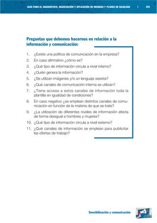 GUÍA PARA EL DIAGNÓSTICO, NEGOCIACIÓN Y APLICACIÓN DE MEDIDAS Y PLANES DE IGUALDAD   |   191




Preguntas que debemos hacernos en relación a la
información y comunicación:

1.   ¿Existe una política de comunicación en la empresa?
2.   En caso afirmativo ¿cómo es?
3.   ¿Qué tipo de información circula a nivel interno?
4.   ¿Quién genera la información?
5.   ¿Se utilizan imágenes y/o un lenguaje sexista?
6.   ¿Qué canales de comunicación interna se utilizan?
7.   ¿Tiene acceso a estos canales de información toda la
     plantilla en igualdad de condiciones?
8.   En caso negativo ¿se emplean distintos canales de comu-
     nicación en función de la materia de que se trate?
9.   ¿La utilización de diferentes niveles de información afecta
     de forma desigual a hombres y mujeres?
10. ¿Qué tipo de información circula a nivel externo?
11. ¿Qué canales de información se emplean para publicitar
    las ofertas de trabajo?




                                                 Sensibilización y comunicación
 