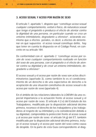 22   |   LEY PARA LA IGUALDAD EFECTIVA DE MUJERES Y HOMBRES




         3. ACOSO SEXUAL Y ACOSO POR RAZÓN DE SEXO

         El artículo 7, apartado 1, dispone que “constituye acoso sexual
         cualquier comportamiento, verbal o físico, de naturaleza sexual
         que tenga el propósito o produzca el efecto de atentar contra
         la dignidad de una persona, en particular cuando se crea un
         entorno intimidatorio, degradante u ofensivo”, aclarando asi-
         mismo que a efectos penales, es decir, a efectos de determi-
         nar en qué supuestos el acoso sexual constituye delito, hay
         que tener en cuenta lo dispuesto en el Código Penal, en con-
         creto en su artículo 184.

         De conformidad con el apartado 2 “constituye acoso por ra-
         zón de sexo cualquier comportamiento realizado en función
         del sexo de una persona, con el propósito o el efecto de aten-
         tar contra su dignidad y de crear un entorno intimidatorio, de-
         gradante u ofensivo”.

         El acoso sexual y el acoso por razón de sexo son actos discri-
         minatorios (apartado 3), como también lo es el condiciona-
         miento de un derecho o de una expectativa de derecho a la
         aceptación de una situación constitutiva de acoso sexual o de
         acoso por razón de sexo (apartado 4).

         En el ámbito de las relaciones laborales la LOIEMH da una es-
         pecial importancia a la actuación frente al acoso sexual y el
         acoso por razón de sexo. El artículo 4.2.e) del Estatuto de los
         Trabajadores, modificado por la disposición adicional décimo
         primera, reconoce el derecho de los trabajadores y las trabaja-
         doras al respeto de su intimidad y a la consideración debida a
         su dignidad, comprendida la protección frente al acoso sexual
         y al acoso por razón de sexo; el artículo 54.g) del ET, también
         modificado por la disposición adicional décimo primera, inclu-
         ye el acoso sexual y el acoso por razón del sexo como causa
         de despido. En la parte de esta Guía correspondiente al diag-
 