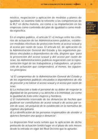 LEY PARA LA IGUALDAD EFECTIVA DE MUJERES Y HOMBRES   |           23

                                                                                    Capítulo 1
                                                                                    Objeto y ámbito de
                                                                                    aplicación de la Ley



nóstico, negociación y aplicación de medidas y planes de
igualdad, se examina todo lo referente a las competencias de
                                                                                    Capítulo 2
la RLT en dicha materia, así como a su implantación en las                          Definiciones y
                                                                                    conceptos que
empresas como contenido del plan de igualdad o como medi-                           afectan a la
                                                                                    igualdad de
da específica.                                                                      trato y
                                                                                    oportunidades
                                                                                    Capítulo 3
En el empleo público, el artículo 51 e) incluye entre los crite-                    Los planes de igualdad
                                                                                    y otras medidas de
                                                                                    promoción de la
rios de actuación de las Administraciones públicas, estable-                        igualdad. Negociación
                                                                                    colectiva y derechos
cer medidas efectivas de protección frente al acoso sexual y                        de la representación de
                                                                                    los trabajadores y las
                                                                                    trabajadoras
al acoso por razón de sexo. El artículo 62, de aplicación en                        Capítulo 4
la Administración General del Estado y los organismos pú-                           Maternidad, adopción
                                                                                    y acogimiento

blicos vinculados o dependientes de ella, dispone que “para
la prevención del acoso sexual y del acoso por razón de
sexo, las Administraciones públicas negociarán con la repre-                        Capítulo 5
sentación legal de las trabajadoras y trabajadores, un proto-                       Paternidad


colo de actuación que comprenderá, al menos, los siguien-
tes principios:
                                                                                    Capítulo 6
“a) El compromiso de la Administración General del Estado y                         Otros derechos de
                                                                                    conciliación de la vida
                                                                                    personal, familiar y
de los organismos públicos vinculados o dependientes de ella                        laboral

de prevenir y no tolerar el acoso sexual y el acoso por razón de
sexo.                                                                               Capítulo 7
b) La instrucción a todo el personal de su deber de respetar la                     Riesgo durante el
                                                                                    embarazo y la
                                                                                    lactancia natural
dignidad de las personas y su derecho a la intimidad, así como
la igualdad de trato entre mujeres y hombres.
c) El tratamiento reservado de las denuncias de hechos que                          Capítulo 8
pudieran ser constitutivos de acoso sexual o de acoso por ra-                       Vacaciones


zón de sexo, sin perjuicio de lo establecido en la normativa de
régimen disciplinario.
d) La identificación de las personas responsables de atender a                      Capítulo 9
quienes formulen una queja o denuncia”.                                             Otros derechos en
                                                                                    materia de seguridad
                                                                                    social


La disposición final sexta señala que la aplicación de dicho
protocolo de actuación tendrá lugar en el plazo de seis meses                       Capítulo 10
desde la entrada en vigor del Real Decreto que lo apruebe.                          Tutela contra la
                                                                                    discriminación
 