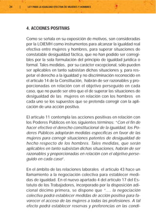 24   |   LEY PARA LA IGUALDAD EFECTIVA DE MUJERES Y HOMBRES




         4. ACCIONES POSITIVAS

         Como se señala en su exposición de motivos, son consideradas
         por la LOIEMH como instrumentos para alcanzar la igualdad real
         efectiva entre mujeres y hombres, para superar situaciones de
         constatable desigualdad fáctica, que no han podido ser corregi-
         bles por la sola formulación del principio de igualdad jurídica o
         formal. Tales medidas, por su carácter excepcional, sólo pueden
         ser aplicables en tanto subsistan dichas situaciones y, para res-
         petar el derecho a la igualdad y no discriminación reconocido en
         el artículo 14 de la Constitución, habrán de ser razonables y pro-
         porcionadas en relación con el objetivo perseguido en cada
         caso, que no puede ser otro que el de superar las situaciones de
         desigualdad de las mujeres en relación con los hombres en
         cada uno se los supuestos que se pretenda corregir con la apli-
         cación de una acción positiva.

         El artículo 11 contempla las acciones positivas en relación con
         los Poderes Públicos en los siguientes términos: “Con el fin de
         hacer efectivo el derecho constitucional de la igualdad, los Po-
         deres Públicos adoptarán medidas específicas en favor de las
         mujeres para corregir situaciones patentes de desigualdad de
         hecho respecto de los hombres. Tales medidas, que serán
         aplicables en tanto subsistan dichas situaciones, habrán de ser
         razonables y proporcionadas en relación con el objetivo perse-
         guido en cada caso”.

         En el ámbito de las relaciones laborales el artículo 43 hace un
         llamamiento a la negociación colectiva para establecer medi-
         das de igualdad. En el nuevo apartado 4 del artículo 17 del Es-
         tatuto de los Trabajadores, incorporado por la disposición adi-
         cional décimo primera, se dispone que “…. la negociación
         colectiva podrá establecer medidas de acción positiva para fa-
         vorecer el acceso de las mujeres a todas las profesiones. A tal
         efecto podrá establecer reservas y preferencias en las condi-
 