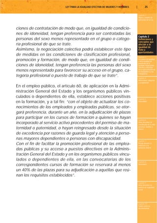 LEY PARA LA IGUALDAD EFECTIVA DE MUJERES Y HOMBRES   |           25

                                                                                     Capítulo 1
                                                                                     Objeto y ámbito de
                                                                                     aplicación de la Ley



ciones de contratación de modo que, en igualdad de condicio-
nes de idoneidad, tengan preferencia para ser contratadas las
                                                                                     Capítulo 2
personas del sexo menos representado en el grupo o catego-                           Definiciones y
                                                                                     conceptos que
ría profesional de que se trate.                                                     afectan a la
                                                                                     igualdad de
Asimismo, la negociación colectiva podrá establecer este tipo                        trato y
                                                                                     oportunidades
de medidas en las condiciones de clasificación profesional,
                                                                                     Capítulo 3
promoción y formación, de modo que, en igualdad de condi-                            Los planes de igualdad
                                                                                     y otras medidas de
                                                                                     promoción de la
ciones de idoneidad, tengan preferencia las personas del sexo                        igualdad. Negociación
                                                                                     colectiva y derechos
menos representado para favorecer su acceso en el grupo, ca-                         de la representación de
                                                                                     los trabajadores y las
                                                                                     trabajadoras
tegoría profesional o puesto de trabajo de que se trate”.                            Capítulo 4
                                                                                     Maternidad, adopción
                                                                                     y acogimiento

En el empleo público, el artículo 60, de aplicación en la Admi-
nistración General del Estado y los organismos públicos vin-
culados o dependientes de ella, establece acciones positivas                         Capítulo 5
en la formación, y a tal fin: “con el objeto de actualizar los co-                   Paternidad


nocimientos de los empleados y empleadas públicas, se otor-
gará preferencia, durante un año, en la adjudicación de plazas
para participar en los cursos de formación a quienes se hayan                        Capítulo 6
incorporado al servicio activo procedentes del permiso de ma-                        Otros derechos de
                                                                                     conciliación de la vida
                                                                                     personal, familiar y
ternidad o paternidad, o hayan reingresado desde la situación                        laboral

de excedencia por razones de guarda legal y atención a perso-
nas mayores dependientes o personas con discapacidad.                                Capítulo 7
Con el fin de facilitar la promoción profesional de las emplea-                      Riesgo durante el
                                                                                     embarazo y la
                                                                                     lactancia natural
das públicas y su acceso a puestos directivos en la Adminis-
tración General del Estado y en los organismos públicos vincu-
lados o dependientes de ella, en las convocatorias de los                            Capítulo 8
correspondientes cursos de formación se reservará al menos                           Vacaciones


un 40% de las plazas para su adjudicación a aquéllas que reú-
nan los requisitos establecidos”.
                                                                                     Capítulo 9
                                                                                     Otros derechos en
                                                                                     materia de seguridad
                                                                                     social




                                                                                     Capítulo 10
                                                                                     Tutela contra la
                                                                                     discriminación
 