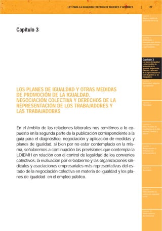 LEY PARA LA IGUALDAD EFECTIVA DE MUJERES Y HOMBRES   |           27

                                                                                      Capítulo 1
                                                                                      Objeto y ámbito de
                                                                                      aplicación de la Ley




Capítulo 3
                                                                                      Capítulo 2
                                                                                      Definiciones y
                                                                                      conceptos que afectan
                                                                                      a la igualdad de trato
                                                                                      y oportunidades




                                                                                      Capítulo 3
                                                                                      Los planes de igualdad
                                                                                      y otras medidas de
                                                                                      promoción de la
                                                                                      igualdad. Negociación
                                                                                      colectiva y derechos
                                                                                      de la representación de
                                                                                      los trabajadores y las
                                                                                      trabajadoras

                                                                                      Capítulo 4
                                                                                      Maternidad, adopción
                                                                                      y acogimiento

LOS PLANES DE IGUALDAD Y OTRAS MEDIDAS
DE PROMOCIÓN DE LA IGUALDAD.
NEGOCIACIÓN COLECTIVA Y DERECHOS DE LA                                                Capítulo 5

REPRESENTACIÓN DE LOS TRABAJADORES Y                                                  Paternidad


LAS TRABAJADORAS

                                                                                      Capítulo 6
                                                                                      Otros derechos de
En el ámbito de las relaciones laborales nos remitimos a lo ex-                       conciliación de la vida
                                                                                      personal, familiar y
puesto en la segunda parte de la publicación correspondiente a la                     laboral

guía para el diagnóstico, negociación y aplicación de medidas y
planes de igualdad, si bien por no estar contemplado en la mis-                       Capítulo 7
                                                                                      Riesgo durante el
ma, señalaremos a continuación las previsiones que contempla la                       embarazo y la
                                                                                      lactancia natural
LOIEMH en relación con el control de legalidad de los convenios
colectivos, la evaluación por el Gobierno y las organizaciones sin-
dicales y asociaciones empresariales más representativas del es-                      Capítulo 8
                                                                                      Vacaciones
tado de la negociación colectiva en materia de igualdad y los pla-
nes de igualdad en el empleo público.

                                                                                      Capítulo 9
                                                                                      Otros derechos en
                                                                                      materia de seguridad
                                                                                      social




                                                                                      Capítulo 10
                                                                                      Tutela contra la
                                                                                      discriminación
 