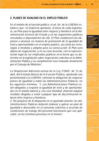 LEY PARA LA IGUALDAD EFECTIVA DE MUJERES Y HOMBRES   |           29

                                                                                     Capítulo 1
                                                                                     Objeto y ámbito de
                                                                                     aplicación de la Ley



3. PLANES DE IGUALDAD EN EL EMPLEO PÚBLICO
                                                                                     Capítulo 2
En el ámbito de la función publica, el art. 64 de la LOIEMH es-                      Definiciones y
                                                                                     conceptos que afectan
                                                                                     a la igualdad de trato
tablece que “el Gobierno aprobará, al inicio de cada legislatu-                      y oportunidades

ra, un Plan para la Igualdad entre mujeres y hombres en la Ad-
ministración General del Estado y en los organismos públicos
                                                                                     Capítulo 3
vinculados o dependientes de ella. El Plan establecerá los ob-                       Los planes de igualdad
                                                                                     y otras medidas de
                                                                                     promoción de la
jetivos a alcanzar en materia de promoción de la igualdad de                         igualdad. Negociación
                                                                                     colectiva y derechos
trato y oportunidades en el empleo público, así como las estra-                      de la representación de
                                                                                     los trabajadores y las
                                                                                     trabajadoras
tegias o medidas a adoptar para su consecución. El Plan será                         Capítulo 4
objeto de negociación, y en su caso acuerdo, con la represen-                        Maternidad, adopción
                                                                                     y acogimiento

tación legal de los empleados públicos en la forma que se de-
termine en la legislación sobre negociación colectiva en la Admi-
nistración Pública y su cumplimiento será evaluado anualmente                        Capítulo 5
por el Consejo de Ministros”.                                                        Paternidad




La Disposición Adicional octava de la Ley 7/2007, de 12 de
abril, del Estatuto Básico de la Función Publica, aprobada con                       Capítulo 6
posterioridad a la LOIEMH, extiende la obligación de negociar                        Otros derechos de
                                                                                     conciliación de la vida
                                                                                     personal, familiar y
planes de igualdad a todas las Administraciones Públicas, en                         laboral

los siguientes términos: “1. Las Administraciones Públicas es-
tán obligadas a respetar la igualdad de trato y de oportunida-                       Capítulo 7
des en el ámbito laboral y, con esta finalidad, deberán adoptar                      Riesgo durante el
                                                                                     embarazo y la
                                                                                     lactancia natural
medidas dirigidas a evitar cualquier tipo de discriminación la-
boral entre mujeres y hombres.
2. Sin perjuicio de lo dispuesto en el apartado anterior, las Ad-                    Capítulo 8
ministraciones Públicas deberán elaborar y aplicar un plan de                        Vacaciones


igualdad a desarrollar en el convenio colectivo o acuerdo de
condiciones de trabajo del personal funcionario que sea apli-
cable, en los términos previstos en el mismo”.                                       Capítulo 9
                                                                                     Otros derechos en
                                                                                     materia de seguridad
                                                                                     social




                                                                                     Capítulo 10
                                                                                     Tutela contra la
                                                                                     discriminación
 