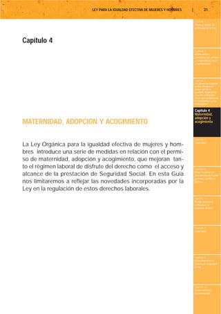 LEY PARA LA IGUALDAD EFECTIVA DE MUJERES Y HOMBRES   |           31

                                                                                   Capítulo 1
                                                                                   Objeto y ámbito de
                                                                                   aplicación de la Ley




Capítulo 4
                                                                                   Capítulo 2
                                                                                   Definiciones y
                                                                                   conceptos que afectan
                                                                                   a la igualdad de trato
                                                                                   y oportunidades




                                                                                   Capítulo 3
                                                                                   Los planes de igualdad
                                                                                   y otras medidas de
                                                                                   promoción de la
                                                                                   igualdad. Negociación
                                                                                   colectiva y derechos
                                                                                   de la representación de
                                                                                   los trabajadores y las
                                                                                   trabajadoras

                                                                                   Capítulo 4
                                                                                   Maternidad,
                                                                                   adopción y
MATERNIDAD, ADOPCIÓN Y ACOGIMIENTO                                                 acogimiento



                                                                                   Capítulo 5
                                                                                   Paternidad
La Ley Orgánica para la igualdad efectiva de mujeres y hom-
bres introduce una serie de medidas en relación con el permi-
so de maternidad, adopción y acogimiento, que mejoran tan-
to el régimen laboral de disfrute del derecho como el acceso y                     Capítulo 6
                                                                                   Otros derechos de
alcance de la prestación de Seguridad Social. En esta Guía                         conciliación de la vida
                                                                                   personal, familiar y
nos limitaremos a reflejar las novedades incorporadas por la                       laboral

Ley en la regulación de estos derechos laborales.
                                                                                   Capítulo 7
                                                                                   Riesgo durante el
                                                                                   embarazo y la
                                                                                   lactancia natural




                                                                                   Capítulo 8
                                                                                   Vacaciones




                                                                                   Capítulo 9
                                                                                   Otros derechos en
                                                                                   materia de seguridad
                                                                                   social




                                                                                   Capítulo 10
                                                                                   Tutela contra la
                                                                                   discriminación
 
