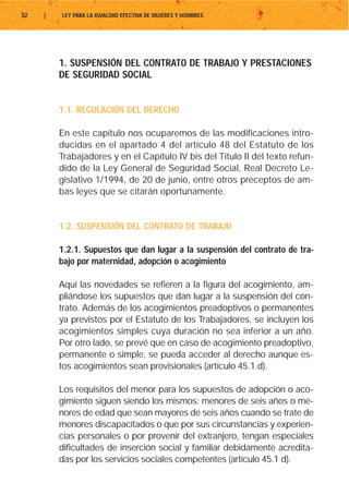 32   |   LEY PARA LA IGUALDAD EFECTIVA DE MUJERES Y HOMBRES




         1. SUSPENSIÓN DEL CONTRATO DE TRABAJO Y PRESTACIONES
         DE SEGURIDAD SOCIAL


         1.1. REGULACIÓN DEL DERECHO

         En este capítulo nos ocuparemos de las modificaciones intro-
         ducidas en el apartado 4 del artículo 48 del Estatuto de los
         Trabajadores y en el Capítulo IV bis del Título II del texto refun-
         dido de la Ley General de Seguridad Social, Real Decreto Le-
         gislativo 1/1994, de 20 de junio, entre otros preceptos de am-
         bas leyes que se citarán oportunamente.


         1.2. SUSPENSIÓN DEL CONTRATO DE TRABAJO

         1.2.1. Supuestos que dan lugar a la suspensión del contrato de tra-
         bajo por maternidad, adopción o acogimiento

         Aquí las novedades se refieren a la figura del acogimiento, am-
         pliándose los supuestos que dan lugar a la suspensión del con-
         trato. Además de los acogimientos preadoptivos o permanentes
         ya previstos por el Estatuto de los Trabajadores, se incluyen los
         acogimientos simples cuya duración no sea inferior a un año.
         Por otro lado, se prevé que en caso de acogimiento preadoptivo,
         permanente o simple, se pueda acceder al derecho aunque es-
         tos acogimientos sean provisionales (artículo 45.1.d).

         Los requisitos del menor para los supuestos de adopción o aco-
         gimiento siguen siendo los mismos: menores de seis años o me-
         nores de edad que sean mayores de seis años cuando se trate de
         menores discapacitados o que por sus circunstancias y experien-
         cias personales o por provenir del extranjero, tengan especiales
         dificultades de inserción social y familiar debidamente acredita-
         das por los servicios sociales competentes (artículo 45.1 d).
 