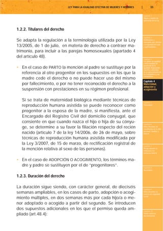 LEY PARA LA IGUALDAD EFECTIVA DE MUJERES Y HOMBRES   |           33

                                                                                        Capítulo 1
                                                                                        Objeto y ámbito de
                                                                                        aplicación de la Ley



1.2.2. Titulares del derecho
                                                                                        Capítulo 2
Se adapta la regulación a la terminología utilizada por la Ley                          Definiciones y
                                                                                        conceptos que afectan
                                                                                        a la igualdad de trato
13/2005, de 1 de julio, en materia de derecho a contraer ma-                            y oportunidades

trimonio, para incluir a las parejas homosexuales (apartado 4
del artículo 48).
                                                                                        Capítulo 3
                                                                                        Los planes de igualdad
                                                                                        y otras medidas de
                                                                                        promoción de la
• En el caso de PARTO la mención al padre se sustituye por la                           igualdad. Negociación
                                                                                        colectiva y derechos
  referencia al otro progenitor en los supuestos en los que la                          de la representación de
                                                                                        los trabajadores y las
                                                                                        trabajadoras
  madre cede el derecho o no puede hacer uso del mismo
                                                                                        Capítulo 4
  por fallecimiento, o por no tener reconocido el derecho a la                          Maternidad,
                                                                                        adopción y
  suspensión con prestaciones en su régimen profesional.                                acogimiento



   Si se trata de maternidad biológica mediante técnicas de                             Capítulo 5
   reproducción humana asistida se puede reconocer como                                 Paternidad


   progenitor a la esposa de la madre, si manifiesta, ante el
   Encargado del Registro Civil del domicilio conyugal, que
   consiente en que cuando nazca el hijo o hija de su cónyu-                            Capítulo 6
   ge, se determine a su favor la filiación respecto del recién                         Otros derechos de
                                                                                        conciliación de la vida
                                                                                        personal, familiar y
   nacido (artículo 7 de la ley 14/2006, de 26 de mayo, sobre                           laboral

   técnicas de reproducción humana asistida modificada por
   la Ley 3/2007, de 15 de marzo, de rectificación registral de                         Capítulo 7
   la mención relativa al sexo de las personas).                                        Riesgo durante el
                                                                                        embarazo y la
                                                                                        lactancia natural


• En el caso de ADOPCIÓN O ACOGIMIENTO, los términos ma-
  dre y padre se sustituyen por el de “progenitores”.                                   Capítulo 8
                                                                                        Vacaciones


1.2.3. Duración del derecho

La duración sigue siendo, con carácter general, de dieciséis                            Capítulo 9
semanas ampliables, en los casos de parto, adopción o acogi-                            Otros derechos en
                                                                                        materia de seguridad
                                                                                        social
miento múltiples, en dos semanas más por cada hijo/a o me-
nor adoptado o acogido a partir del segundo. Se introducen
dos supuestos adicionales en los que el permiso queda am-                               Capítulo 10
pliado (art.48.4):                                                                      Tutela contra la
                                                                                        discriminación
 