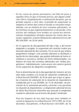 34   |   LEY PARA LA IGUALDAD EFECTIVA DE MUJERES Y HOMBRES




         • En los casos de partos prematuros con falta de peso y
           aquellos otros en que el neonato precise, por alguna condi-
           ción clínica, hospitalización a continuación del parto, por un
           período superior a siete días, el período de suspensión se
           ampliará en tantos días como el nacido se encuentre hospi-
           talizado, con un máximo de trece semanas adicionales, en
           los términos en que reglamentariamente se desarrolle. A los
           efectos del cómputo será tenidos en cuenta los interna-
           mientos hospitalarios iniciados durante los treinta días na-
           turales siguientes al parto (Disposición adicional tercera del
           RD 504/2007, de 20 de abril).

         • En el supuesto de discapacidad del hijo o hija, o del menor
           adoptado o acogido, la suspensión del contrato tendrá una
           duración adicional de dos semanas. En el caso de que ambos
           progenitores trabajen, este período adicional se distribuirá a
           opción de los interesados, que podrán disfrutarlo de forma si-
           multánea o sucesiva y siempre de forma ininterrumpida. Los
           titulares de estas dos semanas adicionales son “ambos pro-
           genitores”, indistintamente, como ocurre con carácter general
           en los supuestos de adopción o acogimiento.

            Para la determinación de la discapacidad de menores de tres
            años debe acudirse a la escala de valoración establecida en
            el Real Decreto 504/2007, de 20 de abril, por el que se aprue-
            ba el baremo de valoración de la situación de dependencia
            establecido por la Ley 39/2006, de 14 de diciembre, de pro-
            moción de la autonomía personal y atención a las personas
            en situación de dependencia. La disposición adicional tercera
            de dicho Real Decreto determina que procede la ampliación
            cuando la valoración sea al menos del grado I moderado.

            Para los mayores de tres años hay que tener también en
            cuenta lo dispuesto en el Real Decreto 1971/1999, de 23 de
            diciembre. Actualmente, el Real Decreto 1251/2001, de 16
 