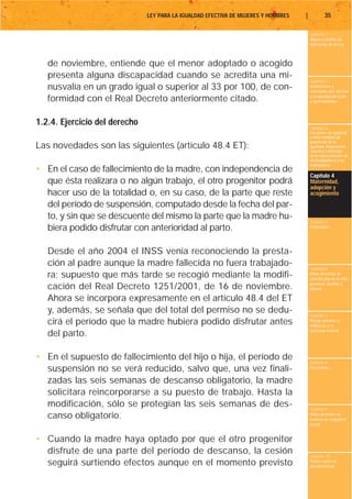 LEY PARA LA IGUALDAD EFECTIVA DE MUJERES Y HOMBRES   |           35

                                                                                        Capítulo 1
                                                                                        Objeto y ámbito de
                                                                                        aplicación de la Ley



   de noviembre, entiende que el menor adoptado o acogido
   presenta alguna discapacidad cuando se acredita una mi-
                                                                                        Capítulo 2
   nusvalía en un grado igual o superior al 33 por 100, de con-                         Definiciones y
                                                                                        conceptos que afectan
                                                                                        a la igualdad de trato
   formidad con el Real Decreto anteriormente citado.                                   y oportunidades




1.2.4. Ejercicio del derecho
                                                                                        Capítulo 3
                                                                                        Los planes de igualdad
                                                                                        y otras medidas de
                                                                                        promoción de la
Las novedades son las siguientes (artículo 48.4 ET):                                    igualdad. Negociación
                                                                                        colectiva y derechos
                                                                                        de la representación de
                                                                                        los trabajadores y las
                                                                                        trabajadoras
• En el caso de fallecimiento de la madre, con independencia de
                                                                                        Capítulo 4
  que ésta realizara o no algún trabajo, el otro progenitor podrá                       Maternidad,
                                                                                        adopción y
  hacer uso de la totalidad o, en su caso, de la parte que reste                        acogimiento

  del período de suspensión, computado desde la fecha del par-
  to, y sin que se descuente del mismo la parte que la madre hu-                        Capítulo 5
  biera podido disfrutar con anterioridad al parto.                                     Paternidad




   Desde el año 2004 el INSS venía reconociendo la presta-
   ción al padre aunque la madre fallecida no fuera trabajado-                          Capítulo 6
   ra; supuesto que más tarde se recogió mediante la modifi-                            Otros derechos de
                                                                                        conciliación de la vida
                                                                                        personal, familiar y
   cación del Real Decreto 1251/2001, de 16 de noviembre.                               laboral

   Ahora se incorpora expresamente en el artículo 48.4 del ET
   y, además, se señala que del total del permiso no se dedu-                           Capítulo 7
   cirá el período que la madre hubiera podido disfrutar antes                          Riesgo durante el
                                                                                        embarazo y la
                                                                                        lactancia natural
   del parto.

• En el supuesto de fallecimiento del hijo o hija, el período de                        Capítulo 8
  suspensión no se verá reducido, salvo que, una vez finali-                            Vacaciones


  zadas las seis semanas de descanso obligatorio, la madre
  solicitara reincorporarse a su puesto de trabajo. Hasta la
  modificación, sólo se protegían las seis semanas de des-                              Capítulo 9
  canso obligatorio.                                                                    Otros derechos en
                                                                                        materia de seguridad
                                                                                        social


• Cuando la madre haya optado por que el otro progenitor
  disfrute de una parte del período de descanso, la cesión                              Capítulo 10
  seguirá surtiendo efectos aunque en el momento previsto                               Tutela contra la
                                                                                        discriminación
 