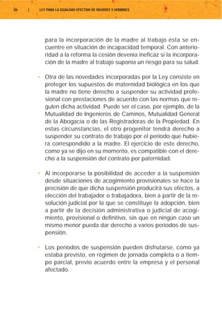 36   |   LEY PARA LA IGUALDAD EFECTIVA DE MUJERES Y HOMBRES




            para la incorporación de la madre al trabajo ésta se en-
            cuentre en situación de incapacidad temporal. Con anterio-
            ridad a la reforma la cesión devenía ineficaz si la incorpora-
            ción de la madre al trabajo suponía un riesgo para su salud.

         • Otra de las novedades incorporadas por la Ley consiste en
           proteger los supuestos de maternidad biológica en los que
           la madre no tiene derecho a suspender su actividad profe-
           sional con prestaciones de acuerdo con las normas que re-
           gulen dicha actividad. Puede ser el caso, por ejemplo, de la
           Mutualidad de Ingenieros de Caminos, Mutualidad General
           de la Abogacía o de las Registradoras de la Propiedad. En
           estas circunstancias, el otro progenitor tendrá derecho a
           suspender su contrato de trabajo por el período que hubie-
           ra correspondido a la madre. El ejercicio de este derecho,
           como ya se dijo en su momento, es compatible con el dere-
           cho a la suspensión del contrato por paternidad.

         • Al incorporarse la posibilidad de acceder a la suspensión
           desde situaciones de acogimiento provisionales se hace la
           precisión de que dicha suspensión producirá sus efectos, a
           elección del trabajador o trabajadora, bien a partir de la re-
           solución judicial por la que se constituye la adopción, bien
           a partir de la decisión administrativa o judicial de acogi-
           miento, provisional o definitivo, sin que en ningún caso un
           mismo menor pueda dar derecho a varios períodos de sus-
           pensión.

         • Los períodos de suspensión pueden disfrutarse, como ya
           estaba previsto, en régimen de jornada completa o a tiem-
           po parcial, previo acuerdo entre la empresa y el personal
           afectado.
 