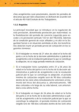 38   |   LEY PARA LA IGUALDAD EFECTIVA DE MUJERES Y HOMBRES




         chos acogimientos sean provisionales, durante los períodos de
         descanso que por tales situaciones se disfruten de acuerdo con
         el artículo 48.4 del Estatuto de los Trabajadores.

         1.3.2. Requisitos

         La principal novedad que se introduce en la regulación de
         esta prestación, denominada prestación por maternidad, es
         la flexibilización del período de carencia requerido para ac-
         ceder a la prestación (artículo 133 ter del TRLGSS). Además
         de la condición general de estar afiliados y en alta en la Se-
         guridad Social o en situación asimilada al alta, los beneficia-
         rios deberán reunir un período previo de cotización en los si-
         guientes términos:

         1 Si el trabajador es menor de 21 años de edad en la fecha del
           parto o en la fecha de la decisión administrativa o judicial de
           acogimiento o de la resolución judicial por la que se constituye
           la adopción, no se exige período mínimo de cotización.

         2 Si el trabajador tiene cumplidos entre 21 y 26 años de
           edad en la fecha del parto o en la fecha de la decisión ad-
           ministrativa o judicial de acogimiento o de la resolución
           judicial por la que se constituye la adopción, el período
           mínimo de cotización exigido será de 90 días cotizados
           dentro de los siete años inmediatamente anteriores al mo-
           mento del inicio del descanso o, alternativamente, 180
           días cotizados a lo largo de su vida laboral, con anteriori-
           dad a esta última fecha.

         3 Si el trabajador es mayor de 26 años de edad en la fecha
           del parto o en la fecha de la decisión administrativa o judi-
           cial de acogimiento o de la resolución judicial por la que se
           constituye la adopción, el período mínimo de cotización
           exigido será de 180 días cotizados dentro de los siete años
 
