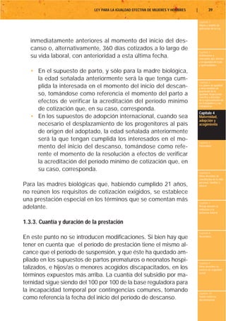 LEY PARA LA IGUALDAD EFECTIVA DE MUJERES Y HOMBRES   |           39

                                                                                      Capítulo 1
                                                                                      Objeto y ámbito de
                                                                                      aplicación de la Ley



   inmediatamente anteriores al momento del inicio del des-
   canso o, alternativamente, 360 días cotizados a lo largo de
                                                                                      Capítulo 2
   su vida laboral, con anterioridad a esta última fecha.                             Definiciones y
                                                                                      conceptos que afectan
                                                                                      a la igualdad de trato
                                                                                      y oportunidades

   • En el supuesto de parto, y sólo para la madre biológica,
     la edad señalada anteriormente será la que tenga cum-
                                                                                      Capítulo 3
     plida la interesada en el momento del inicio del descan-                         Los planes de igualdad
                                                                                      y otras medidas de
                                                                                      promoción de la
     so, tomándose como referencia el momento del parto a                             igualdad. Negociación
                                                                                      colectiva y derechos
     efectos de verificar la acreditación del período mínimo                          de la representación de
                                                                                      los trabajadores y las
                                                                                      trabajadoras
     de cotización que, en su caso, corresponda.
                                                                                      Capítulo 4
   • En los supuestos de adopción internacional, cuando sea                           Maternidad,
                                                                                      adopción y
     necesario el desplazamiento de los progenitores al país                          acogimiento

     de origen del adoptado, la edad señalada anteriormente
     será la que tengan cumplida los interesados en el mo-                            Capítulo 5
     mento del inicio del descanso, tomándose como refe-                              Paternidad


     rente el momento de la resolución a efectos de verificar
     la acreditación del período mínimo de cotización que, en
     su caso, corresponda.                                                            Capítulo 6
                                                                                      Otros derechos de
                                                                                      conciliación de la vida
                                                                                      personal, familiar y
Para las madres biológicas que, habiendo cumplido 21 años,                            laboral

no reúnen los requisitos de cotización exigidos, se establece
una prestación especial en los términos que se comentan más                           Capítulo 7
adelante.                                                                             Riesgo durante el
                                                                                      embarazo y la
                                                                                      lactancia natural


1.3.3. Cuantía y duración de la prestación
                                                                                      Capítulo 8
En este punto no se introducen modificaciones. Si bien hay que                        Vacaciones


tener en cuenta que el período de prestación tiene el mismo al-
cance que el período de suspensión, y que éste ha quedado am-
pliado en los supuestos de partos prematuros o neonatos hospi-                        Capítulo 9
talizados, e hijos/as o menores acogidos discapacitados, en los                       Otros derechos en
                                                                                      materia de seguridad
                                                                                      social
términos expuestos más arriba. La cuantía del subsidio por ma-
ternidad sigue siendo del 100 por 100 de la base reguladora para
la incapacidad temporal por contingencias comunes, tomando                            Capítulo 10
como referencia la fecha del inicio del período de descanso.                          Tutela contra la
                                                                                      discriminación
 