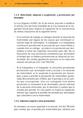 40   |   LEY PARA LA IGUALDAD EFECTIVA DE MUJERES Y HOMBRES




         1.3.4. Maternidad, adopción o acogimiento, y prestaciones por
         desempleo

         La Ley Orgánica 3/2007, de 22 de marzo, procede a modificar
         el artículo 222 del texto refundido de la Ley General de la Se-
         guridad Social para mejorar la regulación de la concurrencia
         de ambas situaciones de la siguiente forma:

         • Si el contrato de trabajo se extingue durante la situación de
           maternidad, por alguna de las causas que constituyen si-
           tuación legal de desempleo, el trabajador o la trabajadora
           continuará percibiendo la prestación por maternidad y,
           cuando ésta se extinga, accederá a la prestación por des-
           empleo si reúne los requisitos necesarios para ello. No se
           descuenta de esta prestación contributiva por desempleo
           el tiempo que se hubiera permanecido en situación de ma-
           ternidad. Así estaba igualmente previsto en la redacción
           anterior del artículo 222.1 del TRLGSS.

         • Si la trabajadora o el trabajador se encuentra percibiendo
           prestaciones por desempleo total y accede a la situación
           de maternidad, se le suspende la prestación por desem-
           pleo y pasa a percibir la prestación de maternidad, gestio-
           nada directamente por el INSS, por el período y en la cuan-
           tía que corresponda. Una vez extinguida ésta última
           prestación se reanudará la de desempleo, previa solicitud
           de la persona interesada, por la duración y cuantía que le
           restaba por percibir. En este punto se mejora la regulación
           anterior que suponía la pérdida del período por desempleo
           que coincidiera con la maternidad.

         1.3.5. Cobertura respecto a otras prestaciones

         Se introduce un nuevo apartado 6 al artículo 124 del TRLGSS
         para señalar que el período por maternidad que subsista una
 