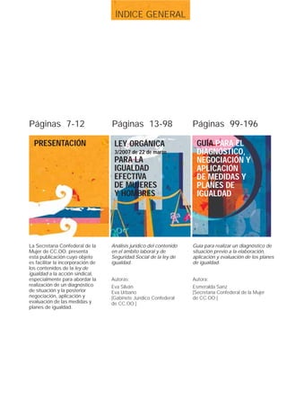 ÍNDICE GENERAL




Páginas 7-12                       Páginas 13-98                     Páginas 99-196

  PRESENTACIÓN                      LEY ORGÁNICA                      GUÍA PARA EL
                                    3/2007 de 22 de marzo             DIAGNÓSTICO,
                                    PARA LA                           NEGOCIACIÓN Y
                                    IGUALDAD                          APLICACIÓN
                                    EFECTIVA                          DE MEDIDAS Y
                                    DE MUJERES                        PLANES DE
                                    Y HOMBRES                         IGUALDAD




La Secretaría Confederal de la     Análisis jurídico del contenido   Guía para realizar un diagnóstico de
Mujer de CC.OO. presenta           en el ámbito laboral y de         situación previo a la elaboración,
esta publicación cuyo objeto       Seguridad Social de la ley de     aplicación y evaluación de los planes
es facilitar la incorporación de   igualdad.                         de igualdad.
los contenidos de la ley de
igualdad a la acción sindical,
especialmente para abordar la      Autoras:                          Autora:
realización de un diagnóstico      Eva Silván                        Esmeralda Sanz
de situación y la posterior        Eva Urbano                        [Secretaría Confederal de la Mujer
negociación, aplicación y          [Gabinete Jurídico Confederal     de CC.OO.]
evaluación de las medidas y        de CC.OO.]
planes de igualdad.
 