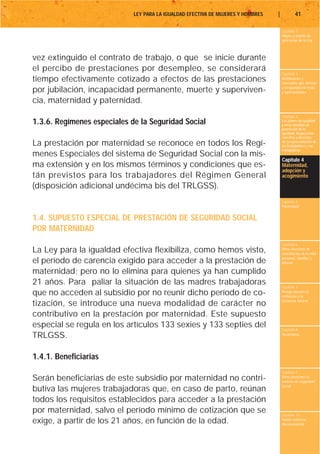 LEY PARA LA IGUALDAD EFECTIVA DE MUJERES Y HOMBRES   |           41

                                                                                      Capítulo 1
                                                                                      Objeto y ámbito de
                                                                                      aplicación de la Ley



vez extinguido el contrato de trabajo, o que se inicie durante
el percibo de prestaciones por desempleo, se considerará
                                                                                      Capítulo 2
tiempo efectivamente cotizado a efectos de las prestaciones                           Definiciones y
                                                                                      conceptos que afectan
                                                                                      a la igualdad de trato
por jubilación, incapacidad permanente, muerte y superviven-                          y oportunidades

cia, maternidad y paternidad.
                                                                                      Capítulo 3
1.3.6. Regímenes especiales de la Seguridad Social                                    Los planes de igualdad
                                                                                      y otras medidas de
                                                                                      promoción de la
                                                                                      igualdad. Negociación
                                                                                      colectiva y derechos
La prestación por maternidad se reconoce en todos los Regí-                           de la representación de
                                                                                      los trabajadores y las
                                                                                      trabajadoras
menes Especiales del sistema de Seguridad Social con la mis-
                                                                                      Capítulo 4
ma extensión y en los mismos términos y condiciones que es-                           Maternidad,
                                                                                      adopción y
tán previstos para los trabajadores del Régimen General                               acogimiento

(disposición adicional undécima bis del TRLGSS).
                                                                                      Capítulo 5
                                                                                      Paternidad


1.4. SUPUESTO ESPECIAL DE PRESTACIÓN DE SEGURIDAD SOCIAL
POR MATERNIDAD
                                                                                      Capítulo 6
La Ley para la igualdad efectiva flexibiliza, como hemos visto,                       Otros derechos de
                                                                                      conciliación de la vida
                                                                                      personal, familiar y
el período de carencia exigido para acceder a la prestación de                        laboral

maternidad; pero no lo elimina para quienes ya han cumplido
21 años. Para paliar la situación de las madres trabajadoras                          Capítulo 7
que no acceden al subsidio por no reunir dicho período de co-                         Riesgo durante el
                                                                                      embarazo y la
                                                                                      lactancia natural
tización, se introduce una nueva modalidad de carácter no
contributivo en la prestación por maternidad. Este supuesto
especial se regula en los artículos 133 sexies y 133 septies del                      Capítulo 8
TRLGSS.                                                                               Vacaciones




1.4.1. Beneficiarias
                                                                                      Capítulo 9
Serán beneficiarias de este subsidio por maternidad no contri-                        Otros derechos en
                                                                                      materia de seguridad
                                                                                      social
butiva las mujeres trabajadoras que, en caso de parto, reúnan
todos los requisitos establecidos para acceder a la prestación
por maternidad, salvo el período mínimo de cotización que se                          Capítulo 10
exige, a partir de los 21 años, en función de la edad.                                Tutela contra la
                                                                                      discriminación
 