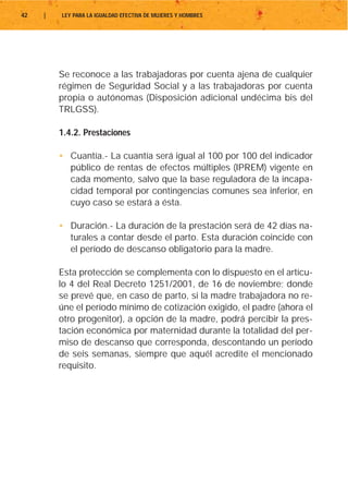 42   |   LEY PARA LA IGUALDAD EFECTIVA DE MUJERES Y HOMBRES




         Se reconoce a las trabajadoras por cuenta ajena de cualquier
         régimen de Seguridad Social y a las trabajadoras por cuenta
         propia o autónomas (Disposición adicional undécima bis del
         TRLGSS).

         1.4.2. Prestaciones

         • Cuantía.- La cuantía será igual al 100 por 100 del indicador
           público de rentas de efectos múltiples (IPREM) vigente en
           cada momento, salvo que la base reguladora de la incapa-
           cidad temporal por contingencias comunes sea inferior, en
           cuyo caso se estará a ésta.

         • Duración.- La duración de la prestación será de 42 días na-
           turales a contar desde el parto. Esta duración coincide con
           el período de descanso obligatorio para la madre.

         Esta protección se complementa con lo dispuesto en el artícu-
         lo 4 del Real Decreto 1251/2001, de 16 de noviembre; donde
         se prevé que, en caso de parto, si la madre trabajadora no re-
         úne el período mínimo de cotización exigido, el padre (ahora el
         otro progenitor), a opción de la madre, podrá percibir la pres-
         tación económica por maternidad durante la totalidad del per-
         miso de descanso que corresponda, descontando un período
         de seis semanas, siempre que aquél acredite el mencionado
         requisito.
 