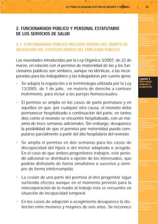 LEY PARA LA IGUALDAD EFECTIVA DE MUJERES Y HOMBRES   |           43

                                                                                      Capítulo 1
                                                                                      Objeto y ámbito de
                                                                                      aplicación de la Ley



2. FUNCIONARIADO PÚBLICO Y PERSONAL ESTATUTARIO
DE LOS SERVICIOS DE SALUD                                                             Capítulo 2
                                                                                      Definiciones y
                                                                                      conceptos que afectan
                                                                                      a la igualdad de trato
2.1. FUNCIONARIADO PÚBLICO INCLUIDO DENTRO DEL ÁMBITO DE                              y oportunidades

APLICACIÓN DEL ESTATUTO BÁSICO DEL EMPLEADO PÚBLICO
                                                                                      Capítulo 3
Las novedades introducidas por la Ley Orgánica 3/2007, de 22 de                       Los planes de igualdad
                                                                                      y otras medidas de
                                                                                      promoción de la
marzo, en relación con el permiso de maternidad de las y los fun-                     igualdad. Negociación
                                                                                      colectiva y derechos
cionarios públicos son similares, aunque no idénticas, a las incor-                   de la representación de
                                                                                      los trabajadores y las
                                                                                      trabajadoras
poradas para los trabajadores y las trabajadoras por cuenta ajena:
                                                                                      Capítulo 4
                                                                                      Maternidad,
• Se adapta la regulación a la terminología utilizada por la Ley                      adopción y
                                                                                      acogimiento
  13/2005, de 1 de julio, en materia de derecho a contraer
  matrimonio, para incluir a las parejas homosexuales.
                                                                                      Capítulo 5
• El permiso se amplía en los casos de parto prematuro y en                           Paternidad


  aquéllos en que, por cualquier otra causa, el neonato deba
  permanecer hospitalizado a continuación del parto, en tantos
  días como el neonato se encuentre hospitalizado, con un má-                         Capítulo 6
  ximo de trece semanas adicionales. Sin embargo, desaparece                          Otros derechos de
                                                                                      conciliación de la vida
                                                                                      personal, familiar y
  la posibilidad de que el permiso por maternidad pueda com-                          laboral

  putarse parcialmente a partir del alta hospitalaria del neonato.

• Se amplía el permiso en dos semanas para los casos de                               Capítulo 7
                                                                                      Riesgo durante el
                                                                                      embarazo y la
  discapacidad del hijo/a o del menor adoptado o acogido.                             lactancia natural

  En el caso de que ambos progenitores trabajen, este perío-
  do adicional se distribuirá a opción de los interesados, que
                                                                                      Capítulo 8
  podrán disfrutarlo de forma simultánea o sucesiva y siem-                           Vacaciones

  pre de forma ininterrumpida.

• La cesión de una parte del permiso al otro progenitor sigue
  surtiendo efectos aunque en el momento previsto para la                             Capítulo 9
                                                                                      Otros derechos en
  reincorporación de la madre al trabajo ésta se encuentre en                         materia de seguridad
                                                                                      social
  situación de incapacidad temporal.

• En los casos de adopción o acogimiento desaparece la dis-
                                                                                      Capítulo 10
  tinción entre menores y mayores de seis años. Se reconoce                           Tutela contra la
                                                                                      discriminación
 