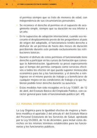 44   |   LEY PARA LA IGUALDAD EFECTIVA DE MUJERES Y HOMBRES




            el permiso siempre que se trate de menores de edad, con
            independencia de sus circunstancias personales.
         • Se reconoce el derecho al permiso en el supuesto de aco-
           gimiento simple, siempre que su duración no sea inferior a
           un año.
         • En lo supuestos de adopción internacional, cuando sea ne-
           cesario el desplazamiento previo de los progenitores al país
           de origen del adoptado, el funcionario/a tendrá derecho a
           disfrutar de un permiso de hasta dos meses de duración
           percibiendo durante este período exclusivamente las retri-
           buciones básicas.
         • Durante el disfrute de estos permisos el funcionariado tiene
           derecho a participar en los cursos de formación que convo-
           que la Administración. Igualmente se prevé expresamente
           que el tiempo del permiso computa como servicios efecti-
           vos a todos los efectos sin que pueda suponer menoscabo
           económico para las y los funcionarios; y el derecho a rein-
           tegrase en el mismo puesto de trabajo y a beneficiarse de
           cualquier mejora en las condiciones de trabajo a la que hu-
           bieran podido tener derecho durante su ausencia.
         • Estas medidas han sido recogidas en la Ley 7/2007, de 12
           de abril, del Estatuto Básico del Empleado Público, con ca-
           rácter general para todo el funcionariado público (art. 49).


         2.2. PERSONAL ESTATUTARIO DE LOS SERVICIOS DE SALUD

         La Ley Orgánica para la Igualdad efectiva de mujeres y hom-
         bres modifica el apartado 2 del artículo 61 del Estatuto Marco
         del Personal Estatutario de los Servicios de Salud, aprobado
         por la Ley 55/2003, de 16 de diciembre, para incluir estos de-
         rechos en los mismos términos establecidos para las funcio-
         narias y los funcionarios públicos.
 