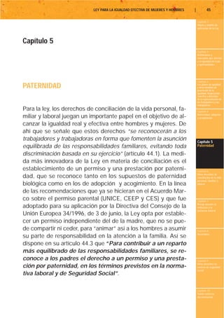 LEY PARA LA IGUALDAD EFECTIVA DE MUJERES Y HOMBRES   |           45

                                                                                     Capítulo 1
                                                                                     Objeto y ámbito de
                                                                                     aplicación de la Ley




Capítulo 5
                                                                                     Capítulo 2
                                                                                     Definiciones y
                                                                                     conceptos que afectan
                                                                                     a la igualdad de trato
                                                                                     y oportunidades




                                                                                     Capítulo 3

PATERNIDAD                                                                           Los planes de igualdad
                                                                                     y otras medidas de
                                                                                     promoción de la
                                                                                     igualdad. Negociación
                                                                                     colectiva y derechos
                                                                                     de la representación de
                                                                                     los trabajadores y las
                                                                                     trabajadoras
Para la ley, los derechos de conciliación de la vida personal, fa-                   Capítulo 4
                                                                                     Maternidad, adopción
miliar y laboral juegan un importante papel en el objetivo de al-                    y acogimiento

canzar la igualdad real y efectiva entre hombres y mujeres. De
ahí que se señale que estos derechos “se reconocerán a los
trabajadores y trabajadoras en forma que fomenten la asunción                        Capítulo 5
equilibrada de las responsabilidades familiares, evitando toda                       Paternidad

discriminación basada en su ejercicio” (artículo 44.1). La medi-
da más innovadora de la Ley en materia de conciliación es el
establecimiento de un permiso y una prestación por paterni-                          Capítulo 6
                                                                                     Otros derechos de
dad, que se reconoce tanto en los supuestos de paternidad                            conciliación de la vida
                                                                                     personal, familiar y
biológica como en los de adopción y acogimiento. En la línea                         laboral

de las recomendaciones que ya se hicieran en el Acuerdo Mar-
co sobre el permiso parental (UNICE, CEEP y CES) y que fue                           Capítulo 7
                                                                                     Riesgo durante el
adoptado para su aplicación por la Directiva del Consejo de la                       embarazo y la
                                                                                     lactancia natural
Unión Europea 34/1996, de 3 de junio, la Ley opta por estable-
cer un permiso independiente del de la madre, que no se pue-
de compartir ni ceder, para “animar” así a los hombres a asumir                      Capítulo 8
                                                                                     Vacaciones
su parte de responsabilidad en la atención a la familia. Así se
dispone en su artículo 44.3 que “Para contribuir a un reparto
más equilibrado de las responsabilidades familiares, se re-
conoce a los padres el derecho a un permiso y una presta-                            Capítulo 9
                                                                                     Otros derechos en
ción por paternidad, en los términos previstos en la norma-                          materia de seguridad
                                                                                     social
tiva laboral y de Seguridad Social”.

                                                                                     Capítulo 10
                                                                                     Tutela contra la
                                                                                     discriminación
 
