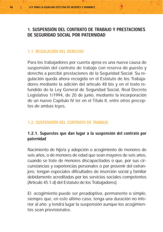 46   |   LEY PARA LA IGUALDAD EFECTIVA DE MUJERES Y HOMBRES




         1. SUSPENSIÓN DEL CONTRATO DE TRABAJO Y PRESTACIONES
         DE SEGURIDAD SOCIAL POR PATERNIDAD


         1.1. REGULACIÓN DEL DERECHO

         Para los trabajadores por cuenta ajena es una nueva causa de
         suspensión del contrato de trabajo con reserva de puesto y
         derecho a percibir prestaciones de la Seguridad Social. Su re-
         gulación queda ahora recogida en el Estatuto de los Trabaja-
         dores mediante la adición del artículo 48 bis y en el texto re-
         fundido de la Ley General de Seguridad Social, Real Decreto
         Legislativo 1/1994, de 20 de junio, mediante la incorporación
         de un nuevo Capitulo IV ter en el Título II, entre otros precep-
         tos de ambas leyes.


         1.2. SUSPENSIÓN DEL CONTRATO DE TRABAJO

         1.2.1. Supuestos que dan lugar a la suspensión del contrato por
         paternidad

         Nacimiento de hijo/a y adopción o acogimiento de menores de
         seis años, o de menores de edad que sean mayores de seis años,
         cuando se trate de menores discapacitados o que, por sus cir-
         cunstancias y experiencias personales o por provenir del extran-
         jero, tengan especiales dificultades de inserción social y familiar
         debidamente acreditadas por los servicios sociales competentes
         (Artículo 45.1.d) del Estatuto de los Trabajadores).

         El acogimiento puede ser preadoptivo, permanente o simple,
         siempre que, en este último caso, tenga una duración no infe-
         rior al año; y tendrá lugar la suspensión aunque los acogimien-
         tos sean provisionales.
 