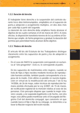 LEY PARA LA IGUALDAD EFECTIVA DE MUJERES Y HOMBRES   |           47

                                                                                        Capítulo 1
                                                                                        Objeto y ámbito de
                                                                                        aplicación de la Ley



1.2.2. Duración del derecho
                                                                                        Capítulo 2
El trabajador tiene derecho a la suspensión del contrato du-                            Definiciones y
                                                                                        conceptos que afectan
                                                                                        a la igualdad de trato
rante trece días ininterrumpidos, ampliables en el supuesto de                          y oportunidades

parto,a adopción o acogimiento múltiples, en dos días más
por cada hijo a partir del segundo.
                                                                                        Capítulo 3
La duración de este derecho debe ampliarse hasta alcanzar el                            Los planes de igualdad
                                                                                        y otras medidas de
                                                                                        promoción de la
objetivo de las cuatro semanas el 24 de marzo de 2013. A estos                          igualdad. Negociación
                                                                                        colectiva y derechos
efectos, la disposición transitoria novena de la Ley ordena al Go-                      de la representación de
                                                                                        los trabajadores y las
                                                                                        trabajadoras
bierno que amplíe, de forma progresiva y gradual, la duración del                       Capítulo 4
permiso por paternidad hasta alcanzar dicho objetivo.                                   Maternidad, adopción
                                                                                        y acogimiento



1.2.3. Titulares del derecho
                                                                                        Capítulo 5
El artículo 48 bis del Estatuto de los Trabajadores distingue                           Paternidad

claramente entre los supuestos de parto y los de adopción o
acogimiento.
                                                                                        Capítulo 6
• En el caso de PARTO la suspensión corresponde en exclusi-                             Otros derechos de
                                                                                        conciliación de la vida
                                                                                        personal, familiar y
  va al “otro progenitor”. Esto es, le corresponde al padre.                            laboral




   En los supuestos de matrimonios entre mujeres, cuando se                             Capítulo 7
   trata de hijas o hijos nacidos mediante técnicas de reproduc-                        Riesgo durante el
                                                                                        embarazo y la
                                                                                        lactancia natural
   ción humana asistida, también puede corresponderle a la es-
   posa de la madre. Esto último es posible en nuestra legisla-
   ción en virtud de la modificación del artículo 7 de la ley                           Capítulo 8
   14/2006, de 26 de mayo, sobre técnicas de reproducción hu-                           Vacaciones


   mana asistida efectuada por la Ley 3/2007, de 15 de marzo,
   de rectificación registral de la mención relativa al sexo de las
   personas. Este precepto dispone que cuando la mujer estu-                            Capítulo 9
   viere casada, y no separada legalmente o de hecho, con otra                          Otros derechos en
                                                                                        materia de seguridad
                                                                                        social
   mujer, esta última podrá manifestar ante el Encargado del Re-
   gistro Civil del domicilio conyugal, que consiente en que
   cuando nazca el hijo o hija de su cónyuge, se determine a su                         Capítulo 10
   favor la filiación respecto del recién nacido.                                       Tutela contra la
                                                                                        discriminación
 