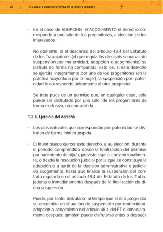 48   |   LEY PARA LA IGUALDAD EFECTIVA DE MUJERES Y HOMBRES




         • En el caso de ADOPCIÓN O ACOGIMIENTO el derecho co-
           rresponde a uno solo de los progenitores, a elección de los
           interesados.

            No obstante, si el descanso del artículo 48.4 del Estatuto
            de los Trabajadores (el que regula las dieciséis semanas de
            suspensión por maternidad, adopción o acogimiento) se
            disfruta de forma no compartida; esto es, si éste derecho
            se ejercita íntegramente por uno de los progenitores (en la
            práctica mayoritaria por la mujer), la suspensión por pater-
            nidad le corresponde únicamente al otro progenitor.

            Se trata pues de un permiso que, en cualquier caso, sólo
            puede ser disfrutado por uno solo de los progenitores de
            forma exclusiva, no compartida.

         1.2.4. Ejercicio del derecho

         • Los días naturales que correspondan por paternidad se dis-
           frutan de forma ininterrumpida.

         • El titular puede ejercer este derecho, a su elección, durante
           el período comprendido desde la finalización del permiso
           por nacimiento de hijo/a, previsto legal o convencionalmen-
           te, o desde la resolución judicial por la que se constituye la
           adopción o a partir de la decisión administrativa o judicial
           de acogimiento, hasta que finalice la suspensión del con-
           trato regulada en el artículo 48.4 del Estatuto de los Traba-
           jadores o inmediatamente después de la finalización de di-
           cha suspensión.

            Puede, por tanto, disfrutarse al tiempo que el otro progenitor
            se encuentra en situación de suspensión por maternidad,
            adopción o acogimiento del artículo 48.4 del ET o inmediata-
            mente después; también puede disfrutarse antes o después
 