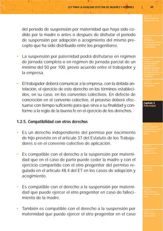 LEY PARA LA IGUALDAD EFECTIVA DE MUJERES Y HOMBRES   |           49

                                                                                      Capítulo 1
                                                                                      Objeto y ámbito de
                                                                                      aplicación de la Ley



   del período de suspensión por maternidad que haya sido ce-
   dido por la madre o antes o después de disfrutar el período
                                                                                      Capítulo 2
   de suspensión por adopción o acogimiento del mismo pre-                            Definiciones y
                                                                                      conceptos que afectan
                                                                                      a la igualdad de trato
   cepto que ha sido distribuido entre los progenitores.                              y oportunidades




• La suspensión por paternidad podrá disfrutarse en régimen
                                                                                      Capítulo 3
  de jornada completa o en régimen de jornada parcial de un                           Los planes de igualdad
                                                                                      y otras medidas de
                                                                                      promoción de la
  mínimo del 50 por 100, previo acuerdo entre el trabajador y                         igualdad. Negociación
                                                                                      colectiva y derechos
  la empresa.                                                                         de la representación de
                                                                                      los trabajadores y las
                                                                                      trabajadoras

                                                                                      Capítulo 4
• El trabajador deberá comunicar a la empresa, con la debida an-                      Maternidad, adopción
                                                                                      y acogimiento

  telación, el ejercicio de este derecho en los términos estableci-
  dos, en su caso, en los convenios colectivos. En defecto de
  concreción en el convenio colectivo, el preaviso deberá efec-
                                                                                      Capítulo 5
  tuarse con tiempo suficiente para que sirva a su finalidad y con-                   Paternidad

  forme a la regla de la buena fe en el ejercicio de los derechos.

1.2.5. Compatibilidad con otros derechos                                              Capítulo 6
                                                                                      Otros derechos de
                                                                                      conciliación de la vida
                                                                                      personal, familiar y
• Es un derecho independiente del permiso por nacimiento                              laboral

  de hijo previsto en el artículo 37 del Estatuto de los Trabaja-
  dores o en el convenio colectivo de aplicación.                                     Capítulo 7
                                                                                      Riesgo durante el
                                                                                      embarazo y la
                                                                                      lactancia natural
• Es compatible con el derecho a la suspensión por materni-
  dad que en el caso de parto puede ceder la madre y con el
  ejercicio compartido con el otro progenitor del permiso re-                         Capítulo 8
  gulado en el artículo 48.4 del ET en los casos de adopción y                        Vacaciones


  acogimiento.

• Es compatible con el derecho a la suspensión por materni-                           Capítulo 9
  dad que puede ejercer el otro progenitor en caso de falleci-                        Otros derechos en
                                                                                      materia de seguridad
                                                                                      social
  miento de la madre.

• También es compatible con el derecho a la suspensión por                            Capítulo 10
  maternidad que puede ejercer el otro progenitor en el caso                          Tutela contra la
                                                                                      discriminación
 