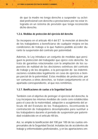 50   |   LEY PARA LA IGUALDAD EFECTIVA DE MUJERES Y HOMBRES




            de que la madre no tenga derecho a suspender su activi-
            dad profesional con derecho a prestaciones por no estar in-
            tegrada en un sistema de previsión que tenga reconocido
            dicho derecho.

         1.2.6. Medidas de protección del ejercicio del derecho

         Se incorpora en el artículo 48.4 del ET la mención al derecho
         de los trabajadores a beneficiarse de cualquier mejora en las
         condiciones de trabajo a la que hubiera podido acceder du-
         rante la suspensión del contrato por paternidad.

         Además, la Ley introduce un conjunto de medidas que persi-
         guen la protección del trabajador que ejerce este derecho. Se
         trata de garantías relacionadas con la ampliación de los su-
         puestos de nulidad de las decisiones extintivas del contrato
         de trabajo y de los despidos, o la percepción de las indemni-
         zaciones establecidas legalmente en caso de ejercicio a tiem-
         po parcial de la paternidad. Estas medidas de protección, por
         ser comunes a otros derechos, se tratan conjuntamente en el
         apartado correspondiente, al que nos remitimos.

         1.2.7. Bonificaciones de cuotas a la Seguridad Social

         También con el objetivo de proteger el ejercicio del derecho, la
         Ley incorpora las mismas medidas de coste cero establecidas
         para el caso de la maternidad, adopción o acogimiento del ar-
         tículo 48 del Estatuto de los Trabajadores, incentivando la
         contratación de trabajadores desempleados para sustituir a
         los trabajadores durante el período de suspensión por paterni-
         dad establecido en el artículo 48 bis.

         Así, se amplía la bonificación del 100 por 100 de las cuotas em-
         presariales de la Seguridad Social, incluidas las de accidentes de
         trabajo y enfermedades profesionales, y en las aportaciones em-
 