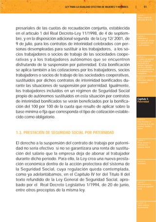 LEY PARA LA IGUALDAD EFECTIVA DE MUJERES Y HOMBRES   |           51

                                                                                     Capítulo 1
                                                                                     Objeto y ámbito de
                                                                                     aplicación de la Ley



presariales de las cuotas de recaudación conjunta, establecida
en el artículo 1 del Real Decreto-Ley 11/1998, de 4 de septiem-
                                                                                     Capítulo 2
bre, y en la disposición adicional segunda de la Ley 12/ 2001, de                    Definiciones y
                                                                                     conceptos que afectan
                                                                                     a la igualdad de trato
9 de julio, para los contratos de interinidad celebrados con per-                    y oportunidades

sonas desempleadas para sustituir a los trabajadores, a los so-
cios trabajadores o socios de trabajo de las sociedades coope-
                                                                                     Capítulo 3
rativas y a los trabajadores autónomos que se encuentren                             Los planes de igualdad
                                                                                     y otras medidas de
                                                                                     promoción de la
disfrutando de la suspensión por paternidad. Esta bonificación                       igualdad. Negociación
                                                                                     colectiva y derechos
se aplica también a las cotizaciones por los trabajadores, socios                    de la representación de
                                                                                     los trabajadores y las
                                                                                     trabajadoras
trabajadores o socios de trabajo de las sociedades cooperativas,                     Capítulo 4
sustituidos por dichos contratos de interinidad bonificados du-                      Maternidad, adopción
                                                                                     y acogimiento

rante las situaciones de suspensión por paternidad. Igualmente,
los trabajadores incluidos en un régimen de Seguridad Social
propio de autónomos sustituidos en esta situación por contratos
                                                                                     Capítulo 5
de interinidad bonificados se verán beneficiados por la bonifica-                    Paternidad

ción del 100 por 100 de la cuota que resulte de aplicar sobre la
base mínima o fija que corresponda el tipo de cotización estable-
cido como obligatorio.                                                               Capítulo 6
                                                                                     Otros derechos de
                                                                                     conciliación de la vida
                                                                                     personal, familiar y
                                                                                     laboral

1.3. PRESTACIÓN DE SEGURIDAD SOCIAL POR PATERNIDAD
                                                                                     Capítulo 7
El derecho a la suspensión del contrato de trabajo por paterni-                      Riesgo durante el
                                                                                     embarazo y la
                                                                                     lactancia natural
dad no sería efectivo si no se garantizara una renta de sustitu-
ción del salario que la empresa deja de abonar al trabajador
durante dicho período. Para ello, la Ley crea una nueva presta-                      Capítulo 8
ción económica dentro de la acción protectora del sistema de                         Vacaciones


la Seguridad Social, cuya regulación queda contemplada,
como ya adelantábamos, en el Capítulo IV ter del Título II del
texto refundido de la Ley General de Seguridad Social, apro-                         Capítulo 9
bado por el Real Decreto Legislativo 1/1994, de 20 de junio,                         Otros derechos en
                                                                                     materia de seguridad
                                                                                     social
entre otros preceptos de la misma ley.

                                                                                     Capítulo 10
                                                                                     Tutela contra la
                                                                                     discriminación
 