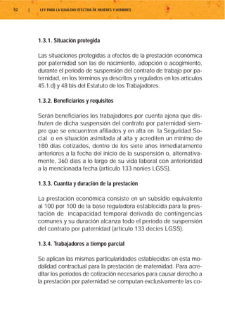 52   |   LEY PARA LA IGUALDAD EFECTIVA DE MUJERES Y HOMBRES




         1.3.1. Situación protegida

         Las situaciones protegidas a efectos de la prestación económica
         por paternidad son las de nacimiento, adopción o acogimiento,
         durante el período de suspensión del contrato de trabajo por pa-
         ternidad, en los términos ya descritos y regulados en los artículos
         45.1.d) y 48 bis del Estatuto de los Trabajadores.

         1.3.2. Beneficiarios y requisitos

         Serán beneficiarios los trabajadores por cuenta ajena que dis-
         fruten de dicha suspensión del contrato por paternidad siem-
         pre que se encuentren afiliados y en alta en la Seguridad So-
         cial o en situación asimilada al alta y acrediten un mínimo de
         180 días cotizados, dentro de los siete años inmediatamente
         anteriores a la fecha del inicio de la suspensión o, alternativa-
         mente, 360 días a lo largo de su vida laboral con anterioridad
         a la mencionada fecha (artículo 133 nonies LGSS).

         1.3.3. Cuantía y duración de la prestación

         La prestación económica consiste en un subsidio equivalente
         al 100 por 100 de la base reguladora establecida para la pres-
         tación de incapacidad temporal derivada de contingencias
         comunes y su duración alcanza todo el período de suspensión
         del contrato por paternidad (artículo 133 decies LGSS).

         1.3.4. Trabajadores a tiempo parcial

         Se aplican las mismas particularidades establecidas en esta mo-
         dalidad contractual para la prestación de maternidad. Para acre-
         ditar los períodos de cotización necesarios para causar derecho a
         la prestación por paternidad se computan exclusivamente las co-
 