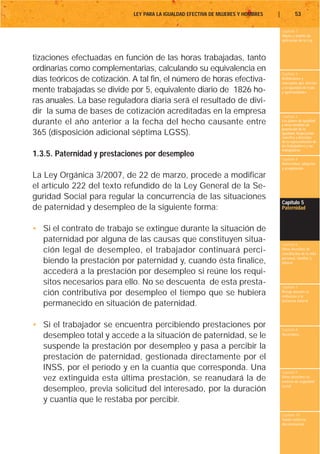 LEY PARA LA IGUALDAD EFECTIVA DE MUJERES Y HOMBRES   |           53

                                                                                      Capítulo 1
                                                                                      Objeto y ámbito de
                                                                                      aplicación de la Ley



tizaciones efectuadas en función de las horas trabajadas, tanto
ordinarias como complementarias, calculando su equivalencia en
                                                                                      Capítulo 2
días teóricos de cotización. A tal fin, el número de horas efectiva-                  Definiciones y
                                                                                      conceptos que afectan
                                                                                      a la igualdad de trato
mente trabajadas se divide por 5, equivalente diario de 1826 ho-                      y oportunidades

ras anuales. La base reguladora diaria será el resultado de divi-
dir la suma de bases de cotización acreditadas en la empresa
                                                                                      Capítulo 3
durante el año anterior a la fecha del hecho causante entre                           Los planes de igualdad
                                                                                      y otras medidas de
                                                                                      promoción de la
365 (disposición adicional séptima LGSS).                                             igualdad. Negociación
                                                                                      colectiva y derechos
                                                                                      de la representación de
                                                                                      los trabajadores y las
                                                                                      trabajadoras
1.3.5. Paternidad y prestaciones por desempleo                                        Capítulo 4
                                                                                      Maternidad, adopción
                                                                                      y acogimiento

La Ley Orgánica 3/2007, de 22 de marzo, procede a modificar
el artículo 222 del texto refundido de la Ley General de la Se-
guridad Social para regular la concurrencia de las situaciones
                                                                                      Capítulo 5
de paternidad y desempleo de la siguiente forma:                                      Paternidad



• Si el contrato de trabajo se extingue durante la situación de
  paternidad por alguna de las causas que constituyen situa-                          Capítulo 6
  ción legal de desempleo, el trabajador continuará perci-                            Otros derechos de
                                                                                      conciliación de la vida
                                                                                      personal, familiar y
  biendo la prestación por paternidad y, cuando ésta finalice,                        laboral

  accederá a la prestación por desempleo si reúne los requi-
  sitos necesarios para ello. No se descuenta de esta presta-                         Capítulo 7
  ción contributiva por desempleo el tiempo que se hubiera                            Riesgo durante el
                                                                                      embarazo y la
                                                                                      lactancia natural
  permanecido en situación de paternidad.

• Si el trabajador se encuentra percibiendo prestaciones por                          Capítulo 8
  desempleo total y accede a la situación de paternidad, se le                        Vacaciones


  suspende la prestación por desempleo y pasa a percibir la
  prestación de paternidad, gestionada directamente por el
  INSS, por el período y en la cuantía que corresponda. Una                           Capítulo 9
  vez extinguida esta última prestación, se reanudará la de                           Otros derechos en
                                                                                      materia de seguridad
                                                                                      social
  desempleo, previa solicitud del interesado, por la duración
  y cuantía que le restaba por percibir.
                                                                                      Capítulo 10
                                                                                      Tutela contra la
                                                                                      discriminación
 