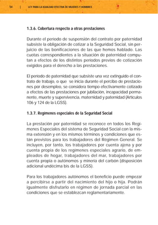 54   |   LEY PARA LA IGUALDAD EFECTIVA DE MUJERES Y HOMBRES




         1.3.6. Cobertura respecto a otras prestaciones

         Durante el período de suspensión del contrato por paternidad
         subsiste la obligación de cotizar a la Seguridad Social, sin per-
         juicio de las bonificaciones de las que hemos hablado. Las
         cuotas correspondientes a la situación de paternidad compu-
         tan a efectos de los distintos períodos previos de cotización
         exigidos para el derecho a las prestaciones.

         El período de paternidad que subsiste una vez extinguido el con-
         trato de trabajo, o que se inicia durante el percibo de prestacio-
         nes por desempleo, se considera tiempo efectivamente cotizado
         a efectos de las prestaciones por jubilación, incapacidad perma-
         nente, muerte y supervivencia, maternidad y paternidad (Artículos
         106 y 124 de la LGSS).

         1.3.7. Regímenes especiales de la Seguridad Social

         La prestación por paternidad se reconoce en todos los Regí-
         menes Especiales del sistema de Seguridad Social con la mis-
         ma extensión y en los mismos términos y condiciones que es-
         tán previstos para los trabajadores del Régimen General. Se
         incluyen, por tanto, los trabajadores por cuenta ajena y por
         cuenta propia de los regímenes especiales agrario, de em-
         pleados de hogar, trabajadores del mar, trabajadores por
         cuenta propia o autónomos y minería del carbón (disposición
         adicional undécima bis de la LGSS).

         Para los trabajadores autónomos el beneficio puede empezar
         a percibirse a partir del nacimiento del hijo o hija. Podrán
         igualmente disfrutarlo en régimen de jornada parcial en las
         condiciones que se establezcan reglamentariamente.
 