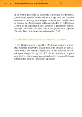 56   |   LEY PARA LA IGUALDAD EFECTIVA DE MUJERES Y HOMBRES




         En el mismo precepto se garantiza la plenitud de derechos
         económicos y profesionales durante el ejercicio del derecho
         así como el devengo de cualquier mejora en las condiciones
         de trabajo. Los funcionarios públicos incluidos en el Régimen
         General de la Seguridad Social perciben la prestación econó-
         mica por paternidad recogida para este régimen en el Capítulo
         IV ter del Título II del texto refundido de la LGSS.


         2.2. PERSONAL ESTATUTARIO DE LOS SERVICIOS DE SALUD

         La Ley Orgánica para la Igualdad efectiva de mujeres y hom-
         bres modifica igualmente el apartado 2 del artículo 61 del Es-
         tatuto Marco del Personal Estatutario de los Servicios de Sa-
         lud, aprobado por la Ley 55/2003, de 16 de diciembre, para
         incorporar el permiso por paternidad en los mismos términos
         establecidos para los funcionarios públicos.
 