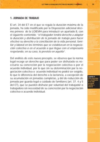 LEY PARA LA IGUALDAD EFECTIVA DE MUJERES Y HOMBRES   |           59

                                                                                    Capítulo 1
                                                                                    Objeto y ámbito de
                                                                                    aplicación de la Ley



1. JORNADA DE TRABAJO
                                                                                    Capítulo 2
El art. 34 del ET en el que se regula la duración máxima de la                      Definiciones y
                                                                                    conceptos que afectan
                                                                                    a la igualdad de trato
jornada, ha sido modificado por la Disposición adicional déci-                      y oportunidades

mo primera de la LOIEMH para introducir un apartado 8, con
el siguiente contenido: “el trabajador tendrá derecho a adaptar                     Capítulo 3
la duración y distribución de la jornada de trabajo para hacer                      Los planes de igualdad
                                                                                    y otras medidas de
                                                                                    promoción de la
efectivo su derecho a la conciliación de la vida personal, fami-                    igualdad. Negociación
                                                                                    colectiva y derechos
liar y laboral en los términos que se establezcan en la negocia-                    de la representación de
                                                                                    los trabajadores y las
                                                                                    trabajadoras
ción colectiva o en el acuerdo a que llegue con el empresario                       Capítulo 4
respetando, en su caso, lo previsto en aquélla”.                                    Maternidad, adopción
                                                                                    y acogimiento




Del análisis de este nuevo precepto, se observa que la norma
legal recoge un derecho que para poder ser disfrutado es ne-                        Capítulo 5
cesario su concreción por la negociación colectiva o por el                         Paternidad


acuerdo individual, por lo que sin su determinación por la ne-
gociación colectiva o acuerdo individual no podrá ser exigido,
lo que le diferencia del derecho a la lactancia, a excepción de
                                                                                    Capítulo 6
su acumulación en jornadas completas, y del de reducción de                         Otros derechos
                                                                                    de conciliación
jornada por guarda legal o cuidado de familiares (art. 37. 4 y 5                    de la vida
                                                                                    personal,
del ET), que se pueden disfrutar por voluntad del trabajador o                      familiar y
                                                                                    laboral
trabajadora sin necesidad de su concreción por la negociación                       Capítulo 7
colectiva o acuerdo individual.                                                     Riesgo durante el
                                                                                    embarazo y la
                                                                                    lactancia natural




                                                                                    Capítulo 8
                                                                                    Vacaciones




                                                                                    Capítulo 9
                                                                                    Otros derechos en
                                                                                    materia de seguridad
                                                                                    social




                                                                                    Capítulo 10
                                                                                    Tutela contra la
                                                                                    discriminación
 
