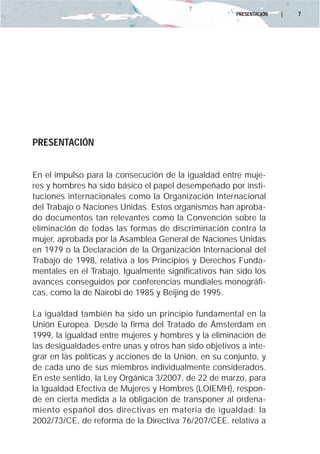 PRESENTACIÓN   |   7




PRESENTACIÓN


En el impulso para la consecución de la igualdad entre muje-
res y hombres ha sido básico el papel desempeñado por insti-
tuciones internacionales como la Organización Internacional
del Trabajo o Naciones Unidas. Estos organismos han aproba-
do documentos tan relevantes como la Convención sobre la
eliminación de todas las formas de discriminación contra la
mujer, aprobada por la Asamblea General de Naciones Unidas
en 1979 o la Declaración de la Organización Internacional del
Trabajo de 1998, relativa a los Principios y Derechos Funda-
mentales en el Trabajo. Igualmente significativos han sido los
avances conseguidos por conferencias mundiales monográfi-
cas, como la de Nairobi de 1985 y Beijing de 1995.

La igualdad también ha sido un principio fundamental en la
Unión Europea. Desde la firma del Tratado de Ámsterdam en
1999, la igualdad entre mujeres y hombres y la eliminación de
las desigualdades entre unas y otros han sido objetivos a inte-
grar en las políticas y acciones de la Unión, en su conjunto, y
de cada uno de sus miembros individualmente considerados.
En este sentido, la Ley Orgánica 3/2007, de 22 de marzo, para
la Igualdad Efectiva de Mujeres y Hombres (LOIEMH), respon-
de en cierta medida a la obligación de transponer al ordena-
miento español dos directivas en materia de igualdad: la
2002/73/CE, de reforma de la Directiva 76/207/CEE, relativa a
 